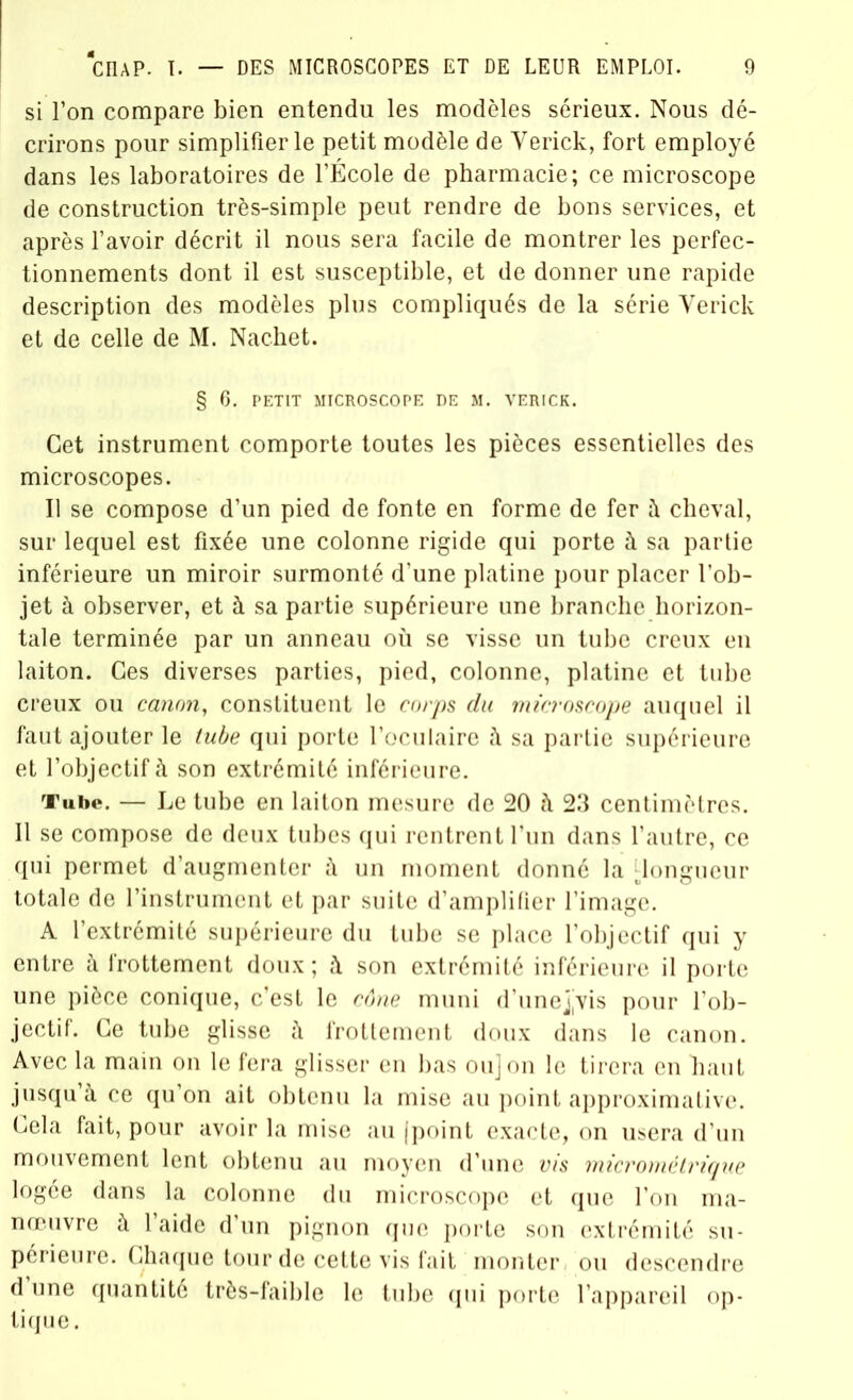 si l’on compare bien entendu les modèles sérieux. Nous dé- crirons pour simplifier le petit modèle de Yerick, fort employé dans les laboratoires de l’École de pharmacie; ce microscope de construction très-simple peut rendre de bons services, et après l’avoir décrit il nous sera facile de montrer les perfec- tionnements dont il est susceptible, et de donner une rapide description des modèles plus compliqués de la série Yerick et de celle de M. Nachet. § 6. PETIT MICROSCOPE DE M. VERICK. Cet instrument comporte toutes les pièces essentielles des microscopes. Il se compose d’un pied de fonte en forme de fer à cheval, sur lequel est fixée une colonne rigide qui porte à sa partie inférieure un miroir surmonté d’une platine pour placer l’ob- jet à observer, et à sa partie supérieure une branche horizon- tale terminée par un anneau où se visse un tube creux eu laiton. Ces diverses parties, pied, colonne, platine et tube creux ou canon, constituent le corps du microscope auquel il faut ajouter le tube qui porte l’oculaire à sa partie supérieure et l’objectif à son extrémité inférieure. Tube. — Le tube en laiton mesure de 20 à 23 centimètres. Il se compose de deux tubes qui rentrent l’un dans l’autre, ce qui permet d’augmenter à un moment donné la ^longueur totale de l’instrument et par suite d’amplifier l’image. A l’extrémité supérieure du tube se place l’objectif qui y entre à frottement doux; à son extrémité inférieure il porte une pièce conique, c’est le cône muni d’unejyis pour l’ob- jectif. Ce tube glisse à frottement doux dans le canon. Avec la main on le fera glisser en bas ou] on le tirera en haut jusqu’à ce qu’on ait obtenu la mise au point approximative. Cela fait, pour avoir la mise au (point exacte, on usera d’un mouvement lent obtenu au moyen d’une vis micrométrique logée dans la colonne du microscope et que l’on ma- nœuvre à l’aide d’un pignon que porte son extrémité su- périeure. Chaque tour de cette vis fait monter ou descendre d une quantité très-faible le tube qui porte l’appareil op- tique.