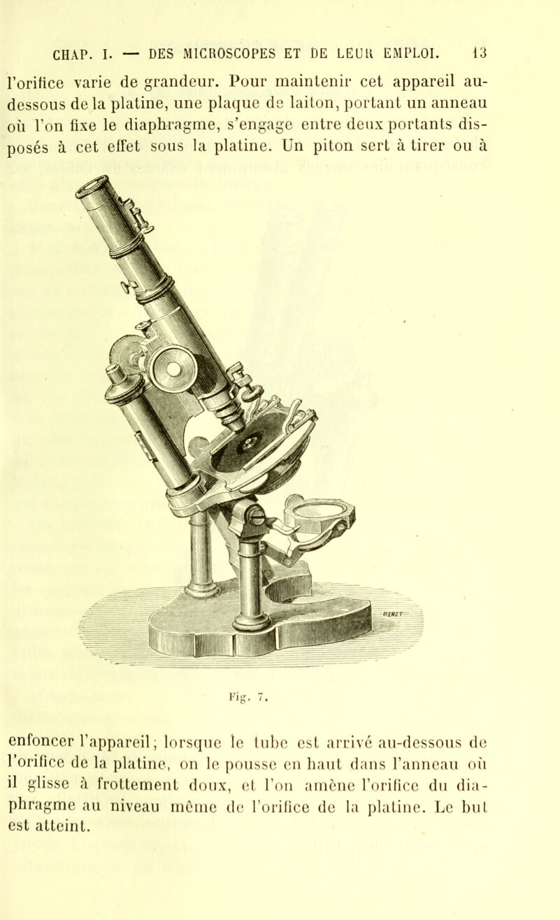 l’orifice varie de grandeur. Pour maintenir cet appareil au- dessous de la platine, une plaque de laiton, portant un anneau où l’on fixe le diaphragme, s’engage entre deux portants dis- posés à cet effet sous la platine. Un piton sert à tirer ou à enfoncer l’appareil ; lorsque le tube est arrivé au-dessous de l’orifice de la platine, on le pousse en haut dans l’anneau où il glisse à frottement doux, et l’on amène l’orifice du dia- phragme au niveau môme de l’orifice de la platine. Le but est atteint.