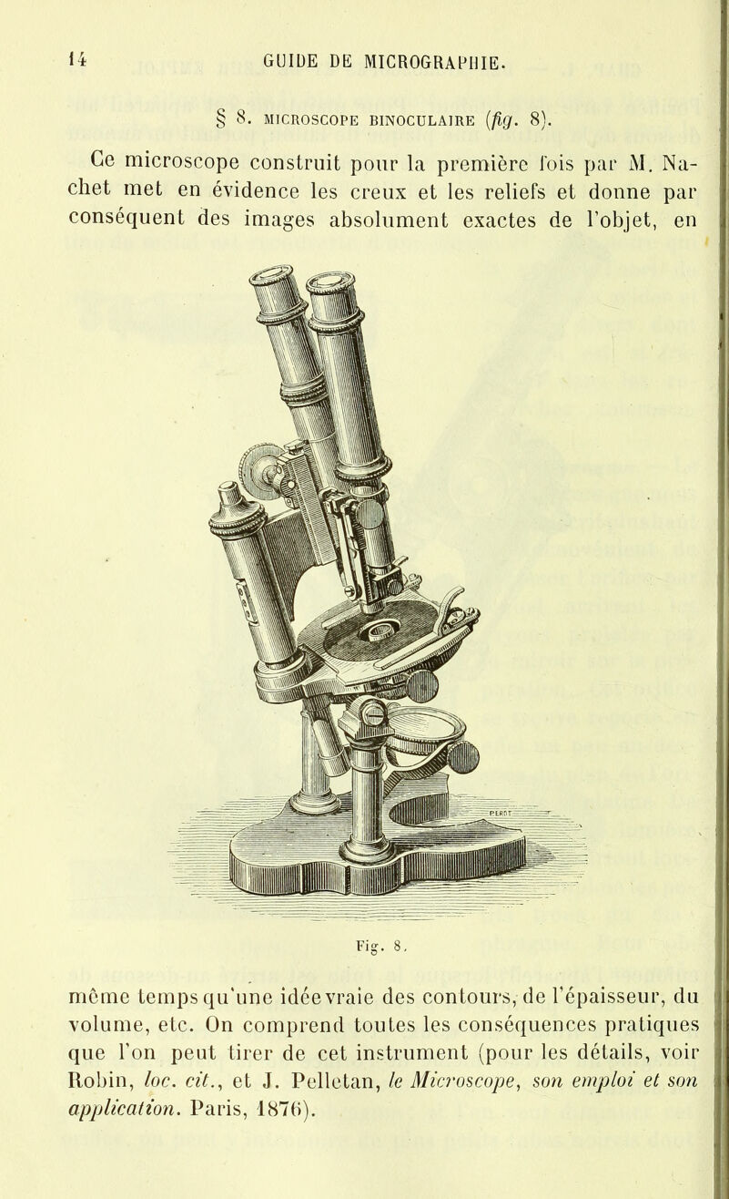 § 8. MICROSCOPE BINOCULAIRE (fig. 8). Ce microscope construit pour la première lois par M. Na- chet met en évidence les creux et les reliefs et donne par conséquent des images absolument exactes de l’objet, en meme temps qu'une idée vraie des contours, de l’épaisseur, du volume, etc. On comprend toutes les conséquences pratiques que l’on peut tirer de cet instrument (pour les détails, voir Robin, loc. cit., et J. Pelletan, le Microscope, son emploi et son application. Paris, 1876).