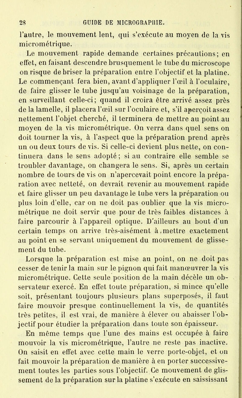 l’autre, le mouvement lent, qui s’exécute au moyen de la vis micrométrique. Le mouvement rapide demande certaines précautions; en effet, en faisant descendre brusquement le tube du microscope on risque de briser la préparation entre l’objectif et la platine. Le commençant fera bien, avant d’appliquer l’œil à l’oculaire, de faire glisser le tube jusqu’au voisinage de la préparation, en surveillant celle-ci; quand il croira être arrivé assez près de la lamelle, il placera l’œil sur l’oculaire et, s’il aperçoit assez nettement l’objet cherché, il terminera de mettre au point au moyen de la vis micrométrique. On verra dans quel sens on doit tourner la vis, à l’aspect que la préparation prend après un ou deux tours de vis. Si celle-ci devient plus nette, on con- tinuera dans le sens adopté; si au contraire elle semble se troubler davantage, on changera le sens. Si, après un certain nombre de tours de vis on n’apercevait point encore la prépa- ration avec netteté, on devrait revenir au mouvement rapide et faire glisser un peu davantage le tube vers la préparation ou plus loin d’elle, car on ne doit pas oublier que la vis micro- métrique ne doit servir que pour de très faibles distances à faire parcourir à l’appareil optique. D'ailleurs au bout d’un certain temps on arrive très-aisément à .mettre exactement au point en se servant uniquement du mouvement de glisse- ment du tube. Lorsque la préparation est mise au point, on ne doit pas cesser de tenir la main sur le pignon qui fait manœuvrer la vis micrométrique. Cette seule position de la main décèle un ob- servateur exercé. En effet toute préparation, si mince qu’elle soit, présentant toujours plusieurs plans superposés, il faut faire mouvoir presque continuellement la vis, de quantités très petites, il est vrai, de manière à élever ou abaisser l’ob- jectif pour étudier la préparation dans toute son épaisseur. En même temps que l’une des mains est occupée à faire mouvoir la vis micrométrique, l’autre ne reste pas inactive. On saisit en effet avec cette main le verre porte-objet, et on fait mouvoir la préparation de manière à en porter successive- ment toutes les parties sous l’objectif. Ce mouvement de glis- sement de la préparation sur la platine s’exécute en saississant