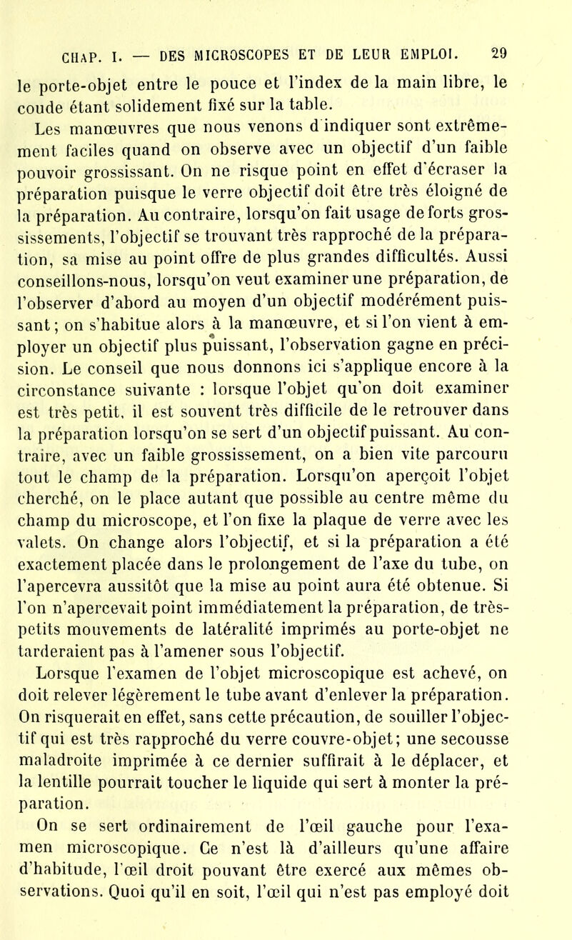 le porte-objet entre le pouce et l’index de la main libre, le coude étant solidement fixé sur la table. Les manœuvres que nous venons d indiquer sont extrême- ment faciles quand on observe avec un objectif d’un faible pouvoir grossissant. On ne risque point en effet d'écraser la préparation puisque le verre objectif doit être très éloigné de la préparation. Au contraire, lorsqu’on fait usage deforts gros- sissements, l’objectif se trouvant très rapproché de la prépara- tion, sa mise au point offre de plus grandes difficultés. Aussi conseillons-nous, lorsqu’on veut examiner une préparation, de l’observer d’abord au moyen d’un objectif modérément puis- sant ; on s’habitue alors à la manœuvre, et si l’on vient à em- ployer un objectif plus puissant, l’observation gagne en préci- sion. Le conseil que nous donnons ici s’applique encore à la circonstance suivante : lorsque l’objet qu'on doit examiner est très petit, il est souvent très difficile de le retrouver dans la préparation lorsqu’on se sert d’un objectif puissant. Au con- traire, avec un faible grossissement, on a bien vite parcouru tout le champ de la préparation. Lorsqu’on aperçoit l’objet cherché, on le place autant que possible au centre même du champ du microscope, et l’on fixe la plaque de verre avec les valets. On change alors l’objectif, et si la préparation a été exactement placée dans le prolongement de l’axe du tube, on l’apercevra aussitôt que la mise au point aura été obtenue. Si l’on n’apercevait point immédiatement la préparation, de très- petits mouvements de latéralité imprimés au porte-objet ne tarderaient pas à l’amener sous l’objectif. Lorsque l’examen de l’objet microscopique est achevé, on doit relever légèrement le tube avant d’enlever la préparation. On risquerait en effet, sans cette précaution, de souiller l’objec- tif qui est très rapproché du verre couvre-objet; une secousse maladroite imprimée à ce dernier suffirait à le déplacer, et la lentille pourrait toucher le liquide qui sert à monter la pré- paration. On se sert ordinairement de l’œil gauche pour l’exa- men microscopique. Ce n’est là d’ailleurs qu’une affaire d’habitude, l’œil droit pouvant être exercé aux mêmes ob- servations. Quoi qu’il en soit, l’œil qui n’est pas employé doit