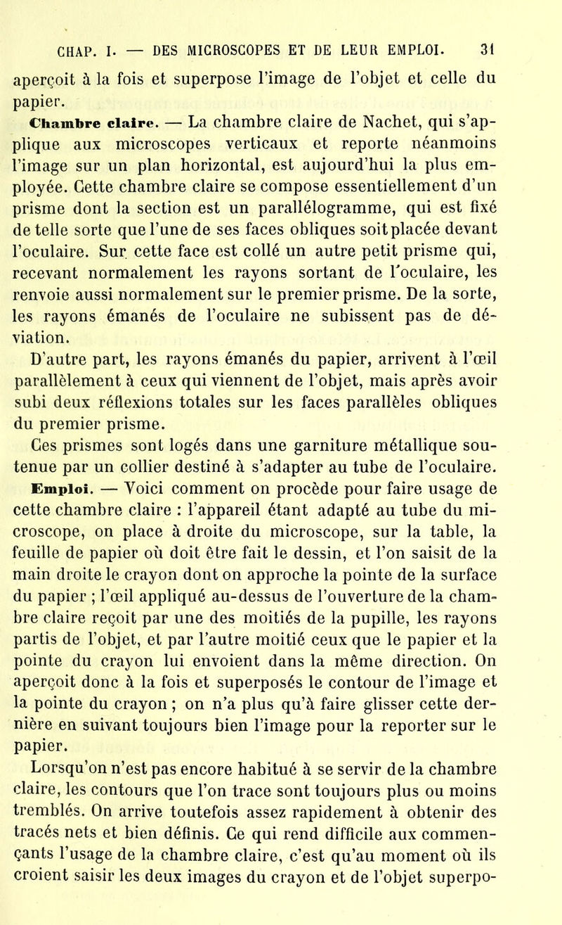 aperçoit à la fois et superpose l’image de l’objet et celle du papier. Chambre claire. — La chambre claire de Nachet, qui s’ap- plique aux microscopes verticaux et reporte néanmoins l’image sur un plan horizontal, est aujourd’hui la plus em- ployée. Cette chambre claire se compose essentiellement d’un prisme dont la section est un parallélogramme, qui est fixé de telle sorte que l’une de ses faces obliques soit placée devant l’oculaire. Sur cette face est collé un autre petit prisme qui, recevant normalement les rayons sortant de l'oculaire, les renvoie aussi normalement sur le premier prisme. De la sorte, les rayons émanés de l’oculaire ne subissent pas de dé- viation. D’autre part, les rayons émanés du papier, arrivent à l’œil parallèlement à ceux qui viennent de l’objet, mais après avoir subi deux réflexions totales sur les faces parallèles obliques du premier prisme. Ces prismes sont logés dans une garniture métallique sou- tenue par un collier destiné à s’adapter au tube de l’oculaire. Emploi. — Yoici comment on procède pour faire usage de cette chambre claire : l’appareil étant adapté au tube du mi- croscope, on place à droite du microscope, sur la table, la feuille de papier où doit être fait le dessin, et l’on saisit de la main droite le crayon dont on approche la pointe de la surface du papier ; l’œil appliqué au-dessus de l’ouverture de la cham- bre claire reçoit par une des moitiés de la pupille, les rayons partis de l’objet, et par l’autre moitié ceux que le papier et la pointe du crayon lui envoient dans la même direction. On aperçoit donc à la fois et superposés le contour de l’image et la pointe du crayon ; on n’a plus qu’à faire glisser cette der- nière en suivant toujours bien l’image pour la reporter sur le papier. Lorsqu’on n’est pas encore habitué à se servir de la chambre claire, les contours que l’on trace sont toujours plus ou moins tremblés. On arrive toutefois assez rapidement à obtenir des tracés nets et bien définis. Ce qui rend difficile aux commen- çants l’usage de la chambre claire, c’est qu’au moment où ils croient saisir les deux images du crayon et de l’objet superpo-