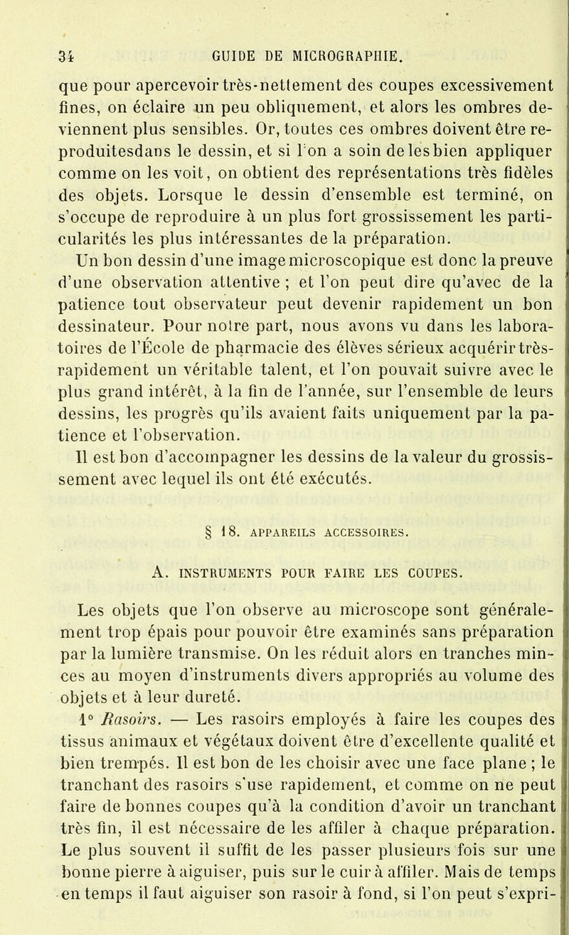 que pour apercevoir très-nettement des coupes excessivement fines, on éclaire un peu obliquement, et alors les ombres de- viennent plus sensibles. Or, toutes ces ombres doivent être re- produitesdans le dessin, et si I on a soin de lesbien appliquer comme on les voit, on obtient des représentations très fidèles des objets. Lorsque le dessin d’ensemble est terminé, on s’occupe de reproduire à un plus fort grossissement les parti- cularités les plus intéressantes de la préparation. Un bon dessin d’une image microscopique est donc la preuve d’une observation attentive ; et l’on peut dire qu’avec de la patience tout observateur peut devenir rapidement un bon dessinateur. Pour notre part, nous avons vu dans les labora- toires de l’École de pharmacie des élèves sérieux acquérir très- rapidement un véritable talent, et l’on pouvait suivre avec le plus grand intérêt, à la fin de l’année, sur l’ensemble de leurs dessins, les progrès qu’ils avaient faits uniquement par la pa- tience et l’observation. Il est bon d’accompagner les dessins de la valeur du grossis- sement avec lequel ils ont été exécutés. § 18. APPAREILS ACCESSOIRES. A. INSTRUMENTS POUR FAIRE LES COUPES. Les objets que l’on observe au microscope sont générale- ment trop épais pour pouvoir être examinés sans préparation par la lumière transmise. On les réduit alors en tranches min- ces au moyen d’instruments divers appropriés au volume des objets et à leur dureté. 1° Rasoirs. — Les rasoirs employés à faire les coupes des tissus animaux et végétaux doivent être d’excellente qualité et bien trempés. Il est bon de les choisir avec une face plane ; le tranchant des rasoirs s'use rapidement, et comme on ne peut faire de bonnes coupes qu’à la condition d’avoir un tranchant très fin, il est nécessaire de les affiler à chaque préparation. Le plus souvent il suffit de les passer plusieurs fois sur une bonne pierre à aiguiser, puis sur le cuir à affiler. Mais de temps en temps il faut aiguiser son rasoir à fond, si l’on peut s’expri-