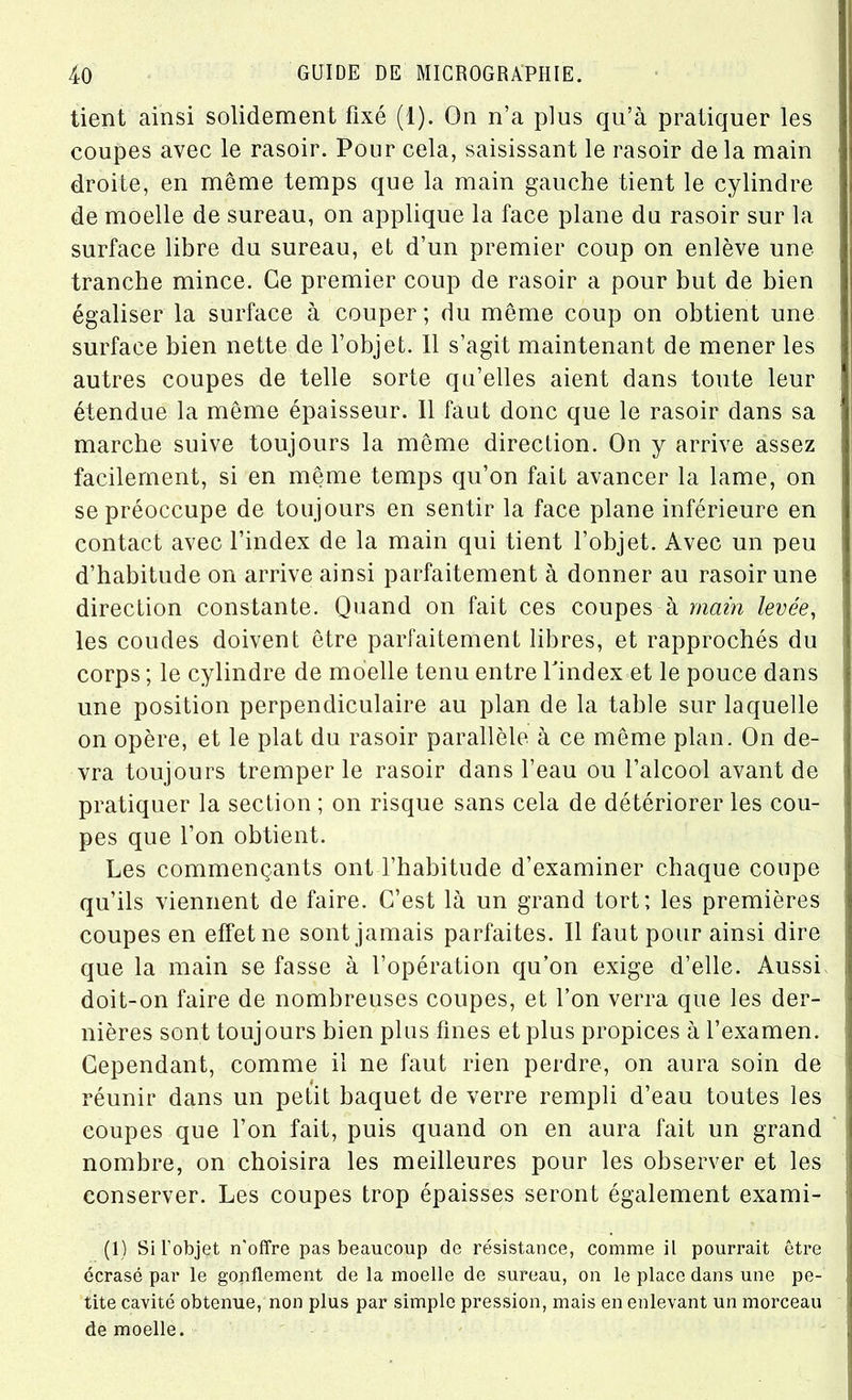 tient ainsi solidement fixé (1). On n’a plus qu’à pratiquer les coupes avec le rasoir. Pour cela, saisissant le rasoir delà main droite, en même temps que la main gauche tient le cylindre de moelle de sureau, on applique la face plane du rasoir sur la surface libre du sureau, et d’un premier coup on enlève une tranche mince. Ce premier coup de rasoir a pour but de bien égaliser la surface à couper; du même coup on obtient une surface bien nette de l’objet. 11 s’agit maintenant de mener les autres coupes de telle sorte qu’elles aient dans toute leur étendue la même épaisseur. 11 faut donc que le rasoir dans sa marche suive toujours la même direction. On y arrive assez facilement, si en même temps qu’on fait avancer la lame, on se préoccupe de toujours en sentir la face plane inférieure en contact avec l’index de la main qui tient l’objet. Avec un peu d’habitude on arrive ainsi parfaitement à donner au rasoir une direction constante. Quand on fait ces coupes à main levée, les coudes doivent être parfaitement libres, et rapprochés du corps ; le cylindre de moelle tenu entre l'index et le pouce dans une position perpendiculaire au plan de la table sur laquelle on opère, et le plat du rasoir parallèle à ce même plan. On de- vra toujours tremper le rasoir dans l’eau ou l’alcool avant de pratiquer la section ; on risque sans cela de détériorer les cou- pes que l’on obtient. Les commençants ont l’habitude d’examiner chaque coupe qu’ils viennent de faire. C’est là un grand tort; les premières coupes en effet ne sont jamais parfaites. Il faut pour ainsi dire que la main se fasse à l’opération qu’on exige d’elle. Aussi doit-on faire de nombreuses coupes, et l’on verra que les der- nières sont touj ours bien plus fines et plus propices à l’examen. Cependant, comme il ne faut rien perdre, on aura soin de réunir dans un petit baquet de verre rempli d’eau toutes les coupes que l’on fait, puis quand on en aura fait un grand, nombre, on choisira les meilleures pour les observer et les conserver. Les coupes trop épaisses seront également exami- (1) Si l’objet n'offre pas beaucoup de résistance, comme il pourrait être écrasé par le gopflement de la moelle de sureau, on le place dans une pe- tite cavité obtenue, non plus par simple pression, mais en enlevant un morceau de moelle.