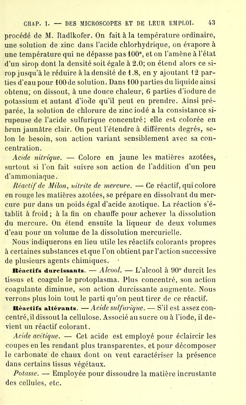 procédé de M. Radlkofer. On fait à la température ordinaire, une solution de zinc dans l’acide chlorhydrique, on évapore à une température qui ne dépasse pas 100°, et on l’amène à l’état d’un sirop dont la densité soit égale à 2.0; on étend alors ce si- rop jusqu’à le réduire à la densité de 1.8, en y ajoutant 12 par- ties d’eau pour 100 de solution. Dans 100 parties du liquide ainsi obtenu, on dissout, à une douce chaleur, 6 parties d’iodure de potassium et autant d’iode qu’il peut en prendre. Ainsi pré- parée, la solution de chlorure de zinc iodé a la consistance si- rupeuse de l’acide sulfurique concentré; elle est colorée en brun jaunâtre clair. On peut l’étendre à différents degrés, se- lon le besoin, son action variant sensiblement avec sa con- centration. Acide nitrique. — Colore en jaune les matières azotées, surtout si l’on fait suivre son action de l’addition d’un peu d’ammoniaque. Réactif de Milon, idtrite de mercure. — Ce réactif, qui colore en rouge les matières azotées, se prépare en dissolvant du mer- cure pur dans un poids égal d’acide azotique. La réaction s’é- tablit à froid ; à la fin on chauffe pour achever la dissolution du mercure. On étend ensuite la liqueur de deux volumes d’eau pour un volume de la dissolution mercurielle. Nous indiquerons en lieu utile les réactifs colorants propres à certaines substances et que l’on obtient par l’action successive de plusieurs agents chimiques. Réactifs durcissants. — Alcool. — L’alcool à 90° durcit les tissus et coagule le protoplasma. Plus concentré, son action coagulante diminue, son action durcissante augmente. Nous verrons plus loin tout le parti qu’on peut tirer de ce réactif. Réactifs altérants. — Acide sulfurique. — S’il est assez con- centré, il dissout la cellulose. Associé au sucre ou à l’iode, il de- vient un réactif colorant. Acide acétique. — Cet acide est employé pour éclaircir les coupes en les rendant plus transparentes, et pour décomposer le carbonate de chaux dont on veut caractériser la présence dans certains tissus végétaux. Potasse. — Employée pour dissoudre la matière incrustante des cellules, etc.