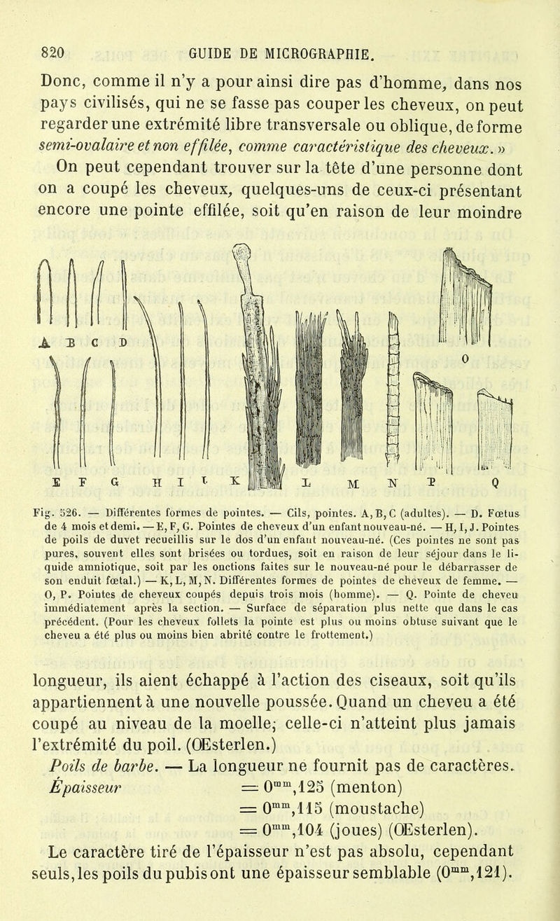 Donc, comme il n’y a pour ainsi dire pas d’homme, dans nos pays civilisés, qui ne se fasse pas couper les cheveux, on peut regarder une extrémité libre transversale ou oblique, déformé semi-ovalaire et non effilée, comme caractéristique des cheveux.'» On peut cependant trouver sur la tête d’une personne dont on a coupé les cheveux, quelques-uns de ceux-ci présentant encore une pointe effilée, soit qu’en raison de leur moindre Fig. 526. — Différentes formes de pointes. — Cils, pointes. A, B, C (adultes). — D. Fœtus de 4 mois etdemi. —E, F, G. Pointes de cheveux d’un enfant nouveau-né. — H, I, J. Pointes de poils de duvet recueillis sur le dos d’un enfant nouveau-né. (Ces pointes ne sont pas pures, souvent elles sont brisées ou tordues, soit en raison de leur séjour dans le li- quide amniotique, soit par les onctions faites sur le nouveau-né pour le débarrasser de son enduit fœtal.) —K, L,M,N. Différentes formes de pointes de cheveux de femme. — O, P. Pointes de cheveux coupés depuis trois mois (homme). — Q. Pointe de cheveu immédiatement après la section. — Surface de séparation plus nette que dans le cas précédent. (Pour les cheveux follets la pointe est plus ou moins obtuse suivant que le cheveu a été plus ou moins bien abrité contre le frottement.) longueur, ils aient échappé à l’action des ciseaux, soit qu’ils appartiennent à une nouvelle poussée. Quand un cheveu a été coupé au niveau de la moelle,- celle-ci n’atteint plus jamais l’extrémité du poil. (OEsterlen.) Poils de barbe. — La longueur ne fournit pas de caractères. Épaisseur — 0mm,125 (menton) _ omm,ll5 (moustache) ==.0mm,104 (joues) (OEsterlen). Le caractère tiré de l’épaisseur n’est pas absolu, cependant seuls, les poils du pubis ont une épaisseur semblable (0mm,121).