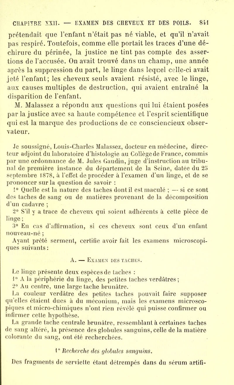 prétendait que l’enfant n’était pas né viable, et qu’il n’avait pas respiré. Toutefois, comme elle portait les traces d’une dé- chirure du périnée, la justice ne tint pas compte des asser- tions de l’accusée. On avait trouvé dans un champ, une année après la suppression du part, le linge dans lequel celle-ci avait jeté l’enfant; les cheveux seuls avaient résisté, avec le linge, aux causes multiples de destruction, qui avaient entraîné la disparition de l’enfant. M. Malassez a répondu aux questions qui lui étaient posées par la justice avec sa haute compétence et l’esprit scientifique qui est la marque des productions de ce consciencieux obser- vateur. Je soussigné, Louis-Charles Malassez, docteur en médecine, direc- teur adjoint du laboratoire d’histologie au Collège de France, commis par une ordonnance de M. Jules Gaudin, juge d’instruction au tribu- nal de première instance du département de la Seine, datée du 25 septembre 1878, à l’effet deprocéder à l’examen d’un linge, et de se prononcer sur la question de savoir : 1° Quelle est la nature des taches dont il est maculé ; — si ce sont des taches de sang ou de matières provenant de la décomposition d’un cadavre ; 2° S’il y a trace de cheveux qui soient adhérents à cette pièce de linge ; 3° En cas d’affirmation, si ces cheveux sont ceux d’un enfant nouveau-né ; Ayant prêté serment, certifie avoir fait les examens microscopi- ques suivants : A. — Examen des taches. Le linge présente deux espèces de taches : 1° A 1a. périphérie du linge, des petites taches verdâtres; 2° Au centre, une large tache brunâtre. La couleur verdâtre des petites taches pouvait faire supposer qu’elles étaient dues à du méconium, mais les examens microsco- piques et micro-chimiques n’ont rien révélé qui puisse confirmer ou infirmer cette hypothèse. La grande tache centrale brunâtre, ressemblant à certaines taches de sang altéré, la présence des globules sanguins, celle de la matière colorante du sang, ont été recherchées. 1° Recherche des globules sanguins. Des fragments de serviette étant détrempés dans du sérum artifi-