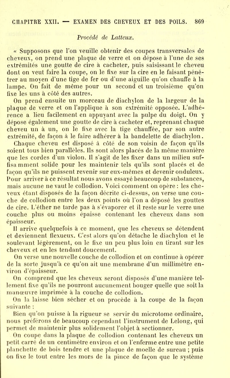 Procédé de Latteux. « Supposons que l’on veuille obtenir des coupes transversales de cheveux, on prend une plaque de verre et on dépose à l’une de ses extrémités une goutte de cire à cacheter, puis saisissant le cheveu dont on veut faire la coupe, on le fixe sur la cire en le faisant péné- trer au moyen d’une tige de fer ou d’une aiguille qu’on chauffe à la lampe. On fait de même pour un second et un troisième qu’on fixe les uns à côté des autres. On prend ensuite un morceau de diachylon de la largeur de la plaque de verre et on l’applique à son extrémité opposée. L’adhé- rence a lieu facilement en appuyant avec la pulpe du doigt. On y dépose également une goutte de cire à cacheter et, reprenant chaque cheveu un à un, on le fixe avec la tige chauffée, par son autre extrémité, de façon à le faire adhérer à la bandelette de diachylon. Chaque cheveu est disposé à côté de son voisin de façon qu’ils soient tous bien parallèles. Ils sont alors placés de la même manière que les cordes d'un violon. Il s’agit de les fixer dans un milieu suf- fisamment solide pour les maintenir tels qu’ils sont placés et de façon qu’ils ne puissent revenir sur eux-mêmes et devenir onduleux. Pour arriver à ce résultat nous avons essayé beaucoup de substances, mais aucune ne vaut le collodion. Voici comment on opère : les che- veux étant disposés de la façon décrite ci-dessus, on verse une cou- che de collodion entre les deux points où l’on a déposé les gouttes de cire. L’éther ne tarde pas à s’évaporer et il reste sur le verre une couche plus ou moins épaisse contenant les cheveux dans son épaisseur. Il arrive quelquefois à ce moment, que les cheveux se détendent et deviennent flexueux. C’est alors qu’on détache le diachylon et le soulevant légèrement, on le fixe un peu plus loin en tirant sur les cheveux et en les tendant doucement. On verse une nouvelle couche de collodion et on continue à opérer de la sorte jusqu’à ce qu’on ait une membrane d’un millimètre en- viron d’épaisseur. On comprend que les cheveux seront disposés d’une manière tel- lement fixe qu’ils ne pourront aucunement bouger quelle que soit la manœuvre imprimée à la couche de collodion. On la laisse bien sécher et on procède à la coupe de la façon suivante : Bien qu’on puisse à la rigueur se servir du microtome ordinaire, nous préférons de beaucoup cependant l’instrument de Lelong, qui permet de maintenir plus solidement l’objet à sectionner. On coupe dans la plaque de collodion contenant les cheveux un petit carré de un centimètre environ et on l’enferme entre une petite planchette de bois tendre et une plaque de moelle de sureau ; puis on fixe le tout entre les mors de la pince de façon que le système