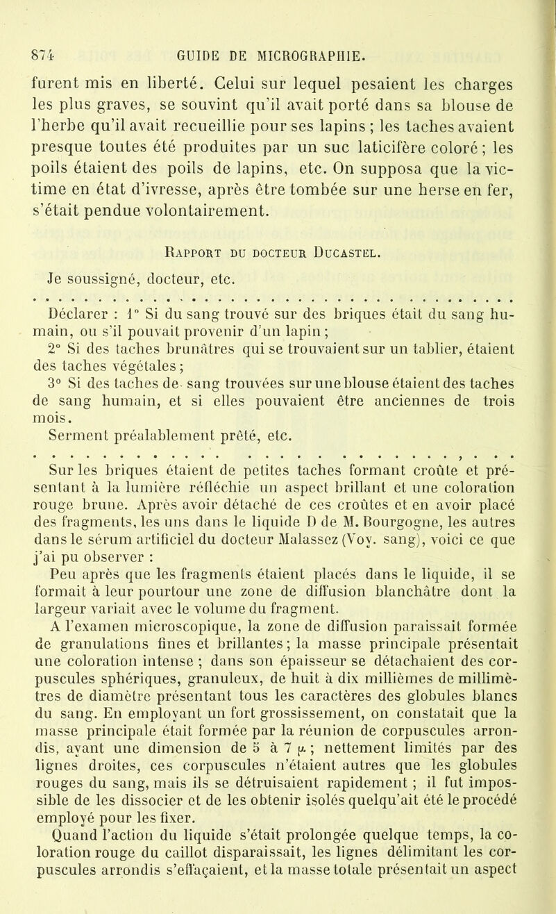 furent mis en liberté. Celui sur lequel pesaient les charges les plus graves, se souvint qu’il avait porté dans sa blouse de l’herbe qu’il avait recueillie pour ses lapins ; les taches avaient presque toutes été produites par un suc laticifère coloré ; les poils étaient des poils de lapins, etc. On supposa que la vic- time en état d’ivresse, après être tombée sur une herse en fer, s’était pendue volontairement. Rapport du docteur Ducastel. Je soussigné, docteur, etc. Déclarer : 1° Si du sang trouvé sur des briques était du sang hu- main, ou s’il pouvait provenir d’un lapin ; 2° Si des taches brunâtres qui se trouvaient sur un tablier, étaient des taches végétales; 3° Si des taches de- sang trouvées sur une blouse étaient des taches de sang humain, et si elles pouvaient être anciennes de trois mois. Serment préalablement prêté, etc. Sur les briques étaient de petites taches formant croûte et pré- sentant à la lumière réfléchie un aspect brillant et une coloration rouge brune. Après avoir détaché de ces croûtes et en avoir placé des fragments, les uns dans le liquide D de M. Bourgogne, les autres dans le sérum artificiel du docteur Malassez (Vov. sang), voici ce que j’ai pu observer : Peu après que les fragments étaient placés dans le liquide, il se formait à leur pourtour une zone de diffusion blanchâtre dont la largeur variait avec le volume du fragment. A l’examen microscopique, la zone de diffusion paraissait formée de granulations fines et brillantes ; la masse principale présentait une coloration intense ; dans son épaisseur se détachaient des cor- puscules sphériques, granuleux, de huit à dix millièmes de millimè- tres de diamètre présentant tous les caractères des globules blancs du sang. En employant un fort grossissement, on constatait que la masse principale était formée par la réunion de corpuscules arron- dis, ayant une dimension de 5 à 7 y. ; nettement limités par des lignes droites, ces corpuscules n’étaient autres que les globules rouges du sang, mais ils se détruisaient rapidement ; il fut impos- sible de les dissocier et de les obtenir isolés quelqu’ait été le procédé employé pour les fixer. Quand l’action du liquide s’était prolongée quelque temps, la co- loration rouge du caillot disparaissait, les lignes délimitant les cor- puscules arrondis s’effaçaient, et la masse totale présentait un aspect