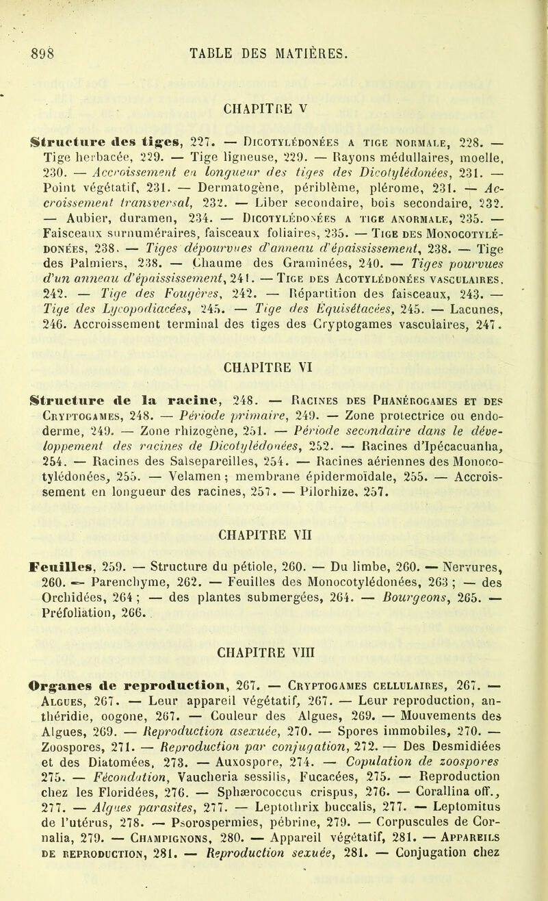 CHAPITRE V Structure des tiges, 227. — Dicotylédonées a tige normale, 228. — Tige herbacée, 229. — Tige ligneuse, 229. — Rayons médullaires, moelle, 230. — Accroissement en longueur des tiges des Dicotylédonées, 231. — Point végétatif, 231. — Dermatogène, périblème, plérome, 231. — Ac- croissement transversal, 232. — Liber secondaire, bois secondaire, 232. — Aubier, duramen, 234. — Dicotylédonées a tige anormale, 235. — Faisceaux surnuméraires, faisceaux foliaires, 235. — Tige des Monocotylé- donées, 238. — Tiges dépourvues d'anneau d'épaississement, 238. — Tige des Palmiers, 238. — Chaume des Graminées, 240. — Tiges pourvues d'un anneau d’épaississement, 241. —Tige des Acotylédonées vasculaires, 242. — Tige des Fougères, 242. — Répartition des faisceaux, 243. — Tige des Lycopodiacées, 245. — Tige des Équisétacées, 245. — Lacunes, 246. Accroissement terminal des tiges des Cryptogames vasculaires, 247. CHAPITRE VI Structure «le la racine, 248. — Racines des Phanérogames et des Cryptogames, 248. — Période primaire, 249. — Zone protectrice ou endo- derme, 249. — Zone rhizogène, 251. — Période secondaire dans le déve- loppement des racines de Dicotylédonées, 252. — Racines d’Ipécacuanha, 254. — Racines des Salsepareilles, 254. — Racines aériennes des Monoco- tylédonées, 255. — Velamen ; membrane épidermoïdale, 255. — Accrois- sement en longueur des racines, 257. — Pilorhize, 257. CHAPITRE VII Feuilles, 259. — Structure du pétiole, 260. — Du limbe, 260. — Nervures, 260. — Parenchyme, 262. —- Feuilles des Monocotylédonées, 263 ; — des Orchidées, 264 ; — des plantes submergées, 264. — Bourgeons, 265. — Préfoliation, 266. CHAPITRE VIII Organes «le repro«luction, 267. — Cryptogames cellulaires, 267. — Algues, 267. — Leur appareil végétatif, 267. — Leur reproduction, an- théridie, oogone, 267. — Couleur des Algues, 269. — Mouvements des Algues, 269. — Reproduction asexuée, 270. — Spores immobiles, 270. — Zoospores, 271. — Reproduction par confugation, 272. — Des Desmidiées et des Diatomées, 273. — Auxospore, 274. — Copulation de zoospores 275. — Fécondation, Vaucheria sessilis, Fucacées, 275. — Reproduction chez les Floridées, 276. — Sphærococcus crispus, 276. — Corallina off., 277. — Algues parasites, 277. — Leptothrix buccalis, 277. — Leptomitus de l’utérus, 278. — Psorospermies, pébrine, 279. — Corpuscules de Gor- nalia, 279. — Champignons, 280. — Appareil végétatif, 281. — Appareils de reproduction, 281. — Reproduction sexuée, 281. — Conjugation chez