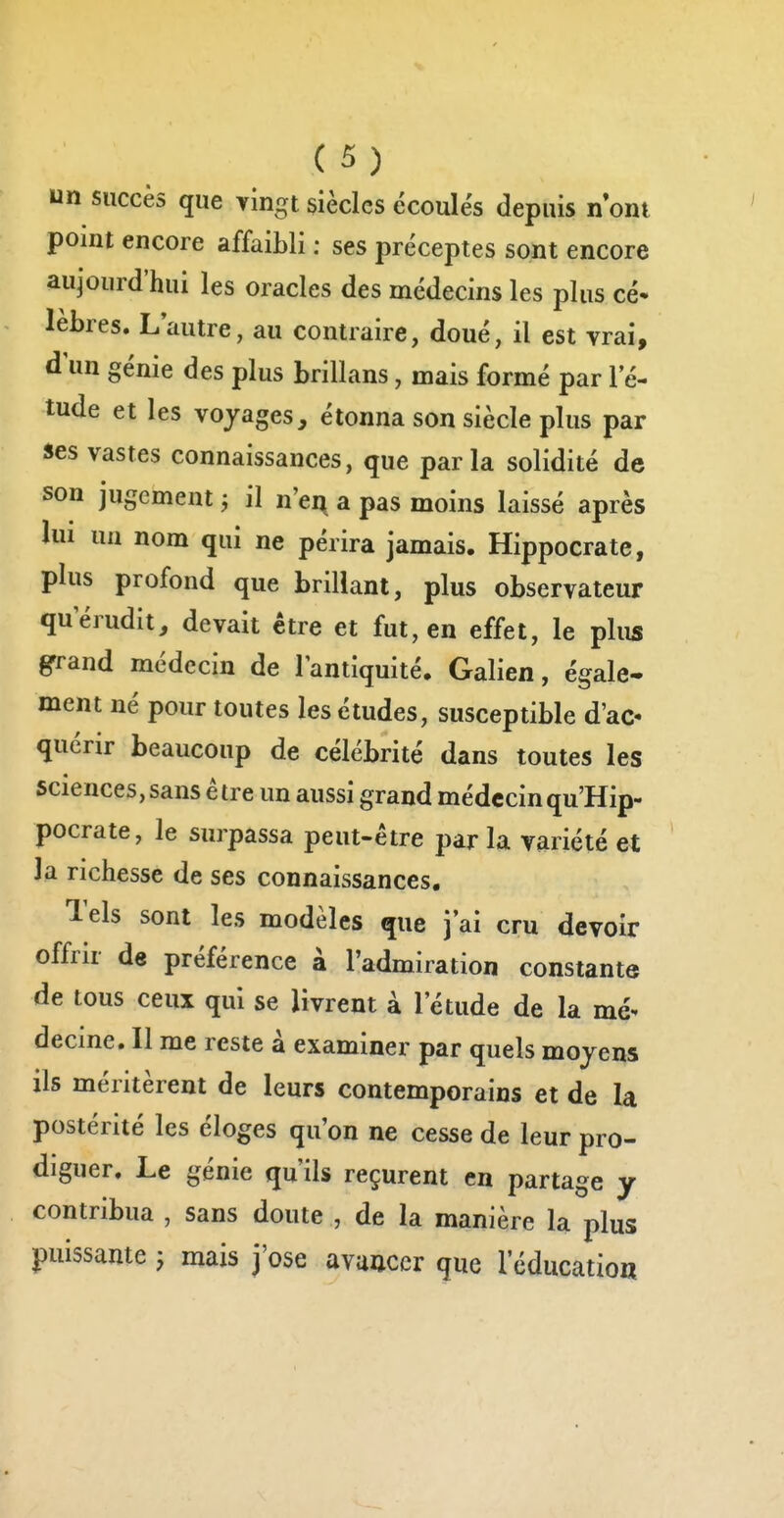 un succès que vingt siècles écoulés depuis n ont point encore affaibli : ses préceptes sont encore aujourd'hui les oracles des médecins les plus cé- lèbres. Lautre, au contraire, doué, il est vrai, d'un génie des plus brillans, mais formé par l'é- tude et les voyages, étonna son siècle plus par ses vastes connaissances, que parla solidité de son jugement -, il n'ei^ a pas moins laissé après lui un nom qui ne périra jamais. Hippocrate, plus profond que brillant, plus observateur querudit, devait être et fut, en effet, le plus grrand médecin de l'antiquité, Galien, égale- ment né pour toutes les études, susceptible d'ac- quérir beaucoup de célébrité dans toutes les sciences, sans être un aussi grand médecinqu'Hip- pocrate, le surpassa peut-être par la variété et 3a richesse de ses connaissances. Tels sont les modèles que j'ai cru devoir offrir de préférence à l'admiration constante de tous ceux qui se livrent à l'étude de la mé- decme. Il me reste à examiner par quels moyens ils méritèrent de leurs contemporains et de la postérité les éloges qu'on ne cesse de leur pro- diguer. Le génie qu'ils reçurent en partage y contribua , sans doute , de la manière la plus puissante j mais j'ose avancer que l'éducatioa