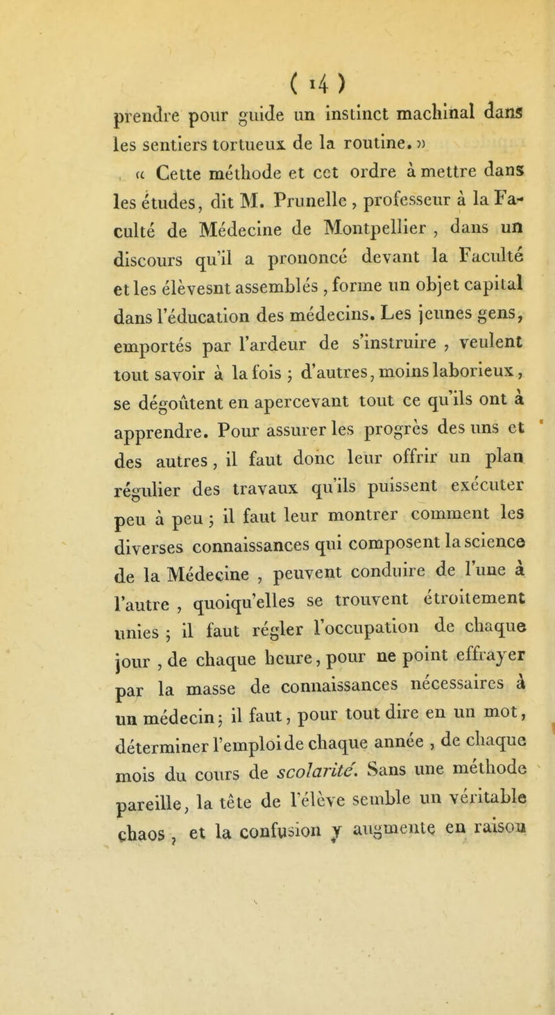 ( «4) prendre pour guide un instinct machinal dans les sentiers tortueui de la routine. )) , u Cette méthode et cet ordre à mettre dans les études, dit M. Prunelle , professeur à la Fa- culté de Médecine de Montpellier , dans un discours qu'il a prononcé devant la Faculté et les élèvesnt assemblés , forme un objet capital dans l'éducation des médecins. Les jeunes gens, emportés par l'ardeur de s'instruire , veulent tout savoir à la fois j d'autres, moins laborieux, se dégoûtent en apercevant tout ce qu'ils ont à apprendre. Pour assurer les progrès des uns et des autres, il faut donc leur offrir un plan régulier des travaux qu'ils puissent exécuter peu à peu ; il faut leur montrer comment les diverses connaissances qui composent la science de la Médecine , peuvent conduire de l'une à l'autre , quoiqu'elles se trouvent étroitement unies ; il faut régler l'occupation de chaque jour , de chaque heure, pour ne point effrayer par la masse de connaissances nécessaires à un médecin; il faut, pour tout dire en un mot, déterminer l'emploi de chaque année , de chaquG mois du cours de scolarité. Sans une méthode pareille, la tête de l'élève semble un véritable chaos , et la confusion y augmente en raison