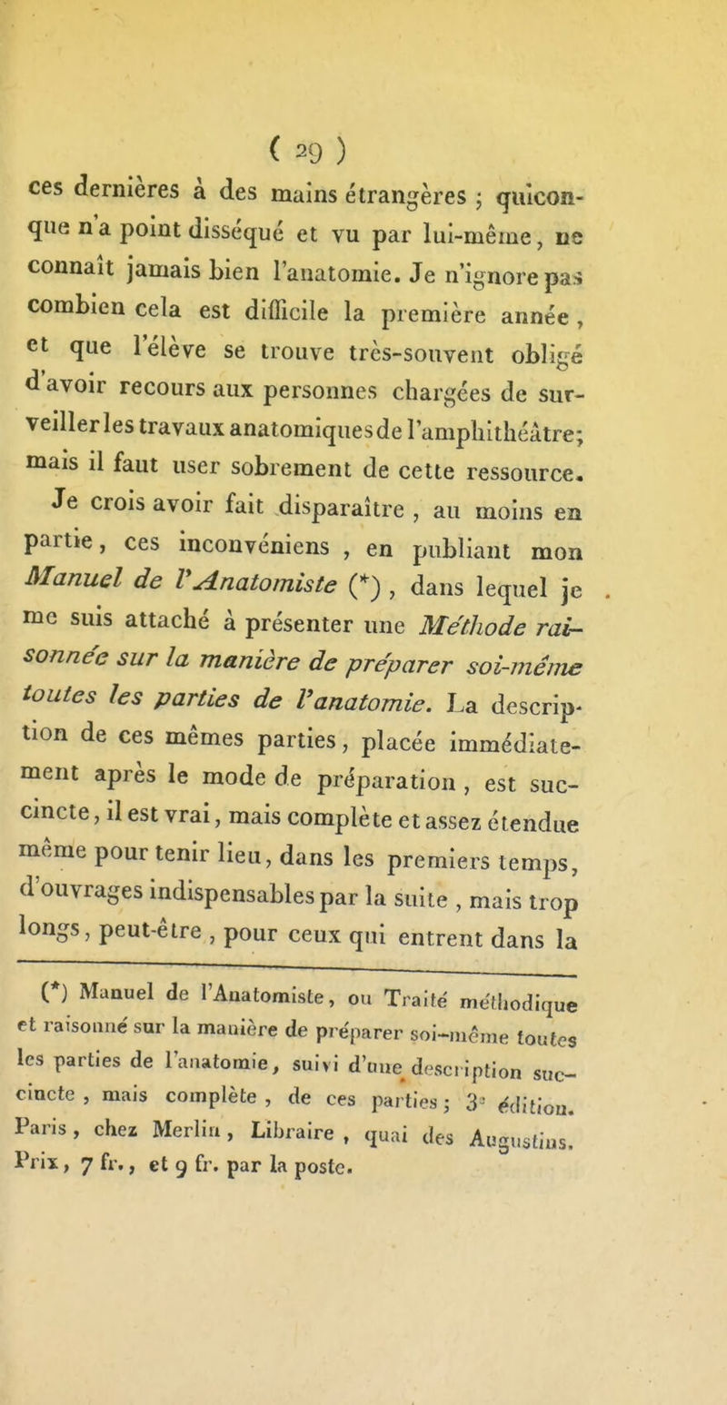 ces dernières à des mains étrangères ; quicon- que n'a point disséqué et vu par lui-même, ne connaît jamais bien l'anatomie. Je n'ignore pas combien cela est difficile la première année , et que l'élève se trouve très-souvent obligé d'avoir recours aux personnes chargées de sur- veiller les travaux anatomiquesde l'amphithéâtre; mais il faut user sobrement de cette ressource. Je crois avoir fait disparaître , au moins en partie, ces inconvéniens , en publiant mon Manuel de VAnatomiste , dans lequel je me suis attaché à présenter une Méthode rai- sonnée sur la manière de préparer soi-même toutes les parties de Vanatomie. La descrip- tion de ces mêmes parties, placée immédiate- ment après le mode de préparation , est suc- cincte , il est vrai, mais complète et assez étendue même pour tenir lieu, dans les premiers temps, d'ouvrages indispensables par la suite , mais trop longs, peut-être , pour ceux qui entrent dans la (♦) Manuel de l'Anatomîste, ou Traité méthodique et raisonné sur la manière de préparer soi-même toutes les parties de l'anatomie, suivi d'une description suc- cincte , mais complète, de ces parties j 3 édition. Paris , chez Merlin , Libraire , quai des Augustius. Prix, 7 fr., et 9 fr. par la poste.