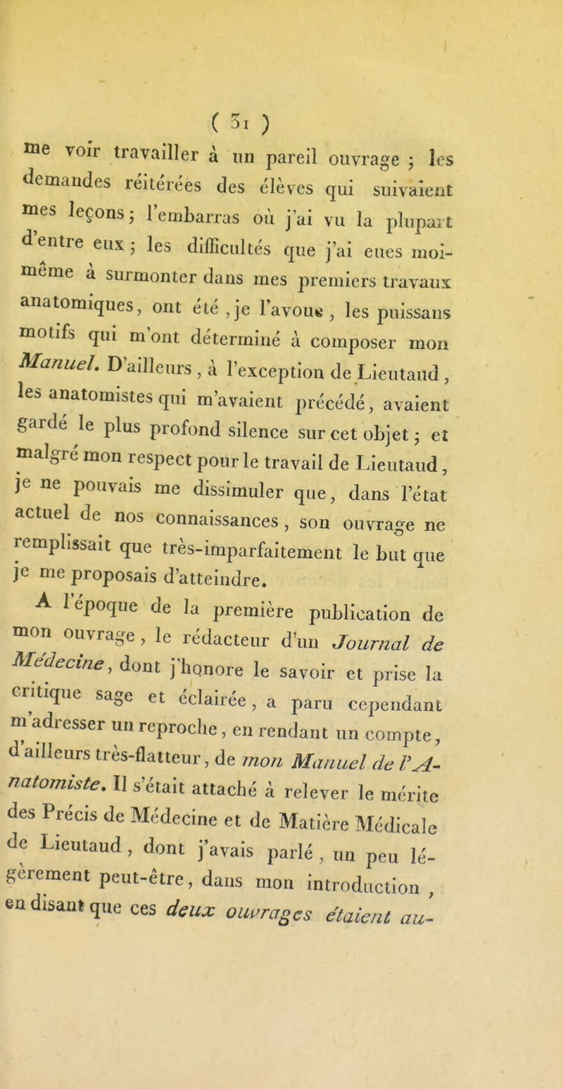 me voi'r travailler à un pareil ouvrage ; les demandes réitérées des élèves qui suivaient ines leçons; l'embarras où j'ai vu la plupart d'entre eux; les difficultés que j'ai eues moi- même à surmonter dans mes premiers travaux anatomiques, ont été ,je lavons , les puissans motifs qui m ont déterminé à composer mon Manuel. D'ailleurs , à l'exception de Lieutaud , les anatomistes qui m'avaient précédé, avaient gardé le plus profond silence sur cet objet ; eî malgré mon respect pour le travail de Lieutaud, je ne pouvais me dissimuler que, dans l'état actuel de nos connaissances , son ouvra-e ne remplissait que très-imparfaitement le but que je me proposais d'atteindre. A I epoqe de la première publication de mon ouvrage, le rédacteur d'un Journal de Médecine, dont j'hqnore le savoir et prise la critique sage et éclairée, a paru cependant m adresser un reproche, en rendant un compte, à ailleurs très-flatteur, de jnon Manuel de VA^ natomiste. Il s'était attaché à relever le mérite des Précis de Médecine et de Matière Médicale de Liemaud , dont j'avais parlé , un peu lé- gèrement peut-être, dans mon introduction , en disant que ces deux ouvrages étaient au'-