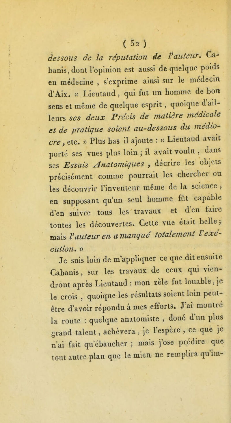 ( 50 dessous de la réputation de Vauteur, Ca- banis, dont l'opinion est aussi de quelque poids en médecine , s'exprime ainsi sur le médecin d'Aix. (( Lieutaud, qui fut un homme de bon sens et même de quelque esprit, quoique d'ail- leurs ses deux Précis de matière médicale et de pratique soient au-dessous du médio- cre, etc. Plus bas il ajoute : u Lieutaud avait porté ses vues plus loin ; il avait voulu , dans ses Essais Anatoniiques , décrire les objets précisément comme pourrait les chercher ou les découvrir l'inventeur même de la science , en supposant qu'un seul homme fut capable d'en suivre tous les travaux et dcn faire toutes les découvertes. Cette vue était belle j mais rauteur en a manqué totalement Vexé- cution, î) Je suis loin de mVppliquer ce que dit ensuite Cabanis, sur les travaux de ceux qui vien- dront après Lieutaud : mon zèle fut louable, je le crois , quoique les résultats soient loin peut- être d'avoir répondu à mes efforts. J'ai montré la route : quelque anatomiste , doué d'un plus grand talent, achèvera, je l'espère , ce que je n'ai fait qu'ébaucher ; mais j'ose prédire que tout autre plan que le mien ne remplira qu'im-