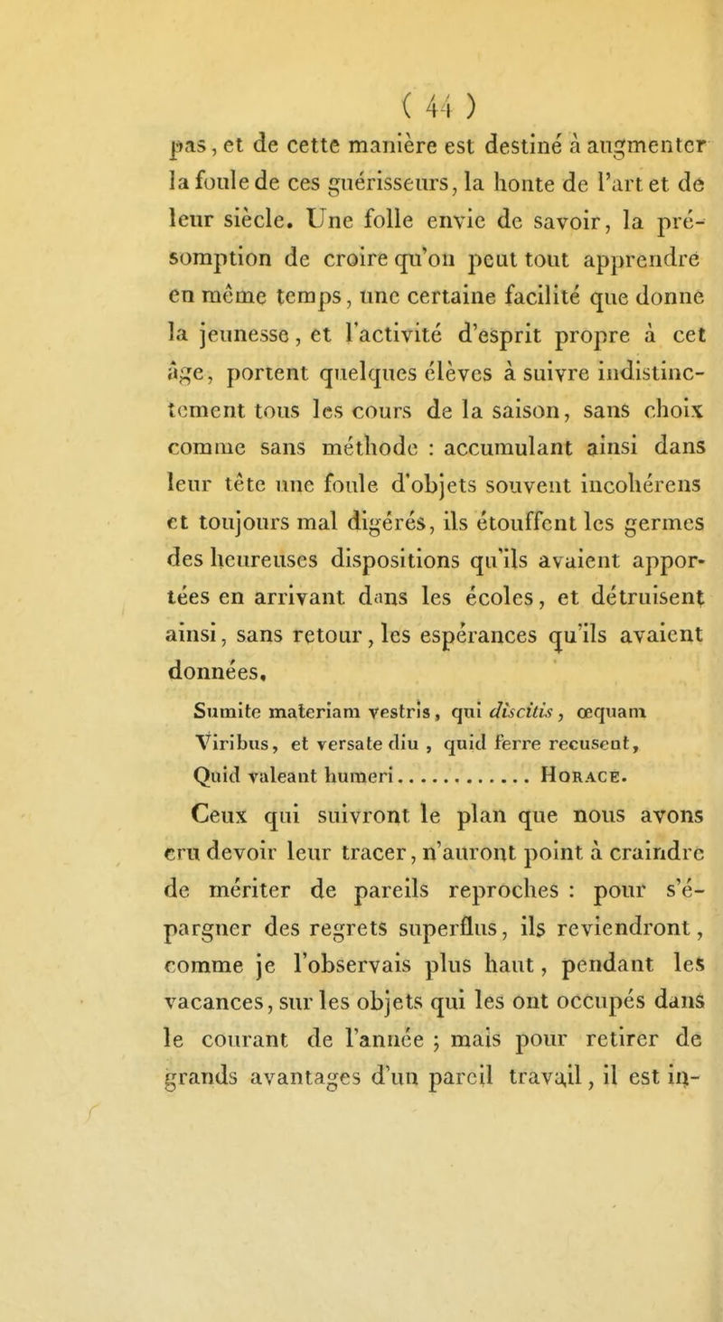 pas, et de cette manière est destiné à augmenter la foule de ces guérisseurs, la honte de l'art et dô leur siècle. Une folle envie de savoir, la pré- somption de croire qu'on peut tout apprendre en même temps, une certaine facilité que donne la jeunesse, et l'activité d'esprit propre à cet â;:^e, portent quelques élèves à suivre indistinc- tement tous les cours de la saison, sans choix comme sans méthode : accumulant ainsi dans leur tête une foule d'objets souvent incoliérens et toujours mal digérés, ils étouffent les germes des heureuses dispositions qu'ils avaient appor» lées en arrivant dans les écoles, et détruisent ainsi, sans retour, les espérances qu'ils avaient données, Sumite materiam vestris, qui dîscids, œquani Viribus, et versate diu , quiti ferre récusent, Quid valeant humeri Horace. Ceux qui suivront le plan que nous avons cru devoir leur tracer, n'auront point à craindre de mériter de pareils reproches : pour s'é- pargner des regrets superflus, ils reviendront, comme je l'observais plus haut, pendant les vacances, sur les objets qui les ont occupés dans le courant de l'année ; mais pour retirer de grands avantages d'un pareil trava,il, il est ii^-