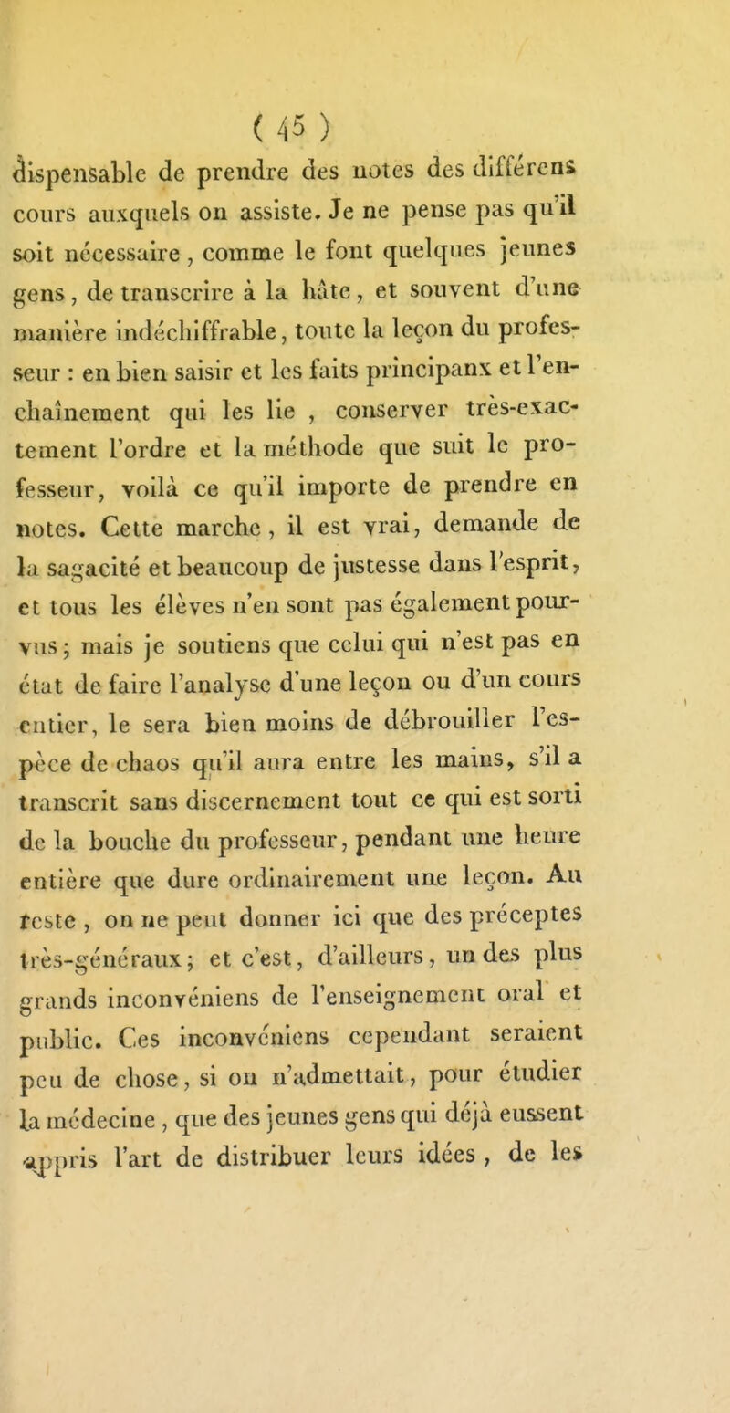 ^ispensaLle de prendre des notes des diffèrens cours auxquels on assiste. Je ne pense pas qu'il soit nécessaire , comme le font quelques jeunes gens, de transcrire à la hdte, et souvent d'une manière indéchiffrable, toute la leçon du profes- seur : en bien saisir et les faits principaux et l'en- chaînement qui les lie , conserver très-exac- tement l'ordre et la méthode que suit le pro- fesseur, voilà ce qu'il importe de prendre en notes. Cette marche, il est vrai, demande de lu sai,^acité et beaucoup de justesse dans l'esprit, et tous les élèves n'en sont pas également poux- vus ; mais je soutiens que celui qui n'est pas en état de faire l'analyse d'une leçon ou d'un cours entier, le sera bien moins de débrouiller Tes- pèce de chaos qu'il aura entre les mains, s'il a transcrit sans discernement tout ce qui est sorti de la bouche du professeur, pendant une heure entière que dure ordinairement une leçon. Au reste , on ne peut donner ici que des préceptes très-généraux; et c'est, d'ailleurs, un des plus grands inconvéniens de l'enseignement oral et public. Ces inconvéniens cependant seraient peu de chose, si on n'admettait, pour étudier la médecine , que des jeunes gens qui déjà eussent a|)pris l'art de distribuer leurs idées , de les