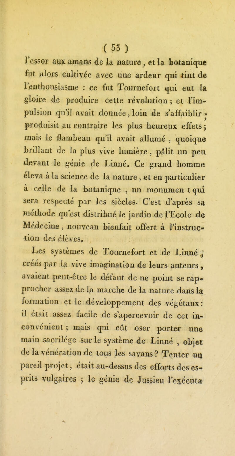 l'essor au?L amans de la nature , et la botanique fut alors cultivée avec une ardeur qui tint de l'enthousiasme : ce fut Tournefort qui eut la gloire de produire cette révolution ; et Tim* pulsion qu'il avait donnée, loin de s'affaiblir ^ produisit au contraire les plus heureux effets ; mais le flambeau qu'il avait allumé , quoique brillant de la plus vive lumière, pâlit un peu devant le génie de Linné. Ce grand homme éleva à la science de la nature, et en particulier à celle de la botanique , un monumen tqui sera respecté par les siècles. C'est d'après sa méthode qu'est distribué le jardin de l'Ecole de Médecine, nouveau bienfait offert à l'instruC tion des élèves. Les systèmes de Tournefort et de Linné ., créés par la vive imagination de leurs auteurs, avaient peut-être le défaut de ne point se rap- procher assez de la marche de la nature dans la formation et le dév£loppemcnt des végétaux: il était assez facile de s'apercevoir de cet in- convénient ; mais qui eût oser porter une main sacrilège sur le système de Linné , objet de la vénération de tous les savans ? Tenter ua pareil projet, était au-dessus des efforts des es- prits vulgaires j le génie de Jussieu l'exécuta