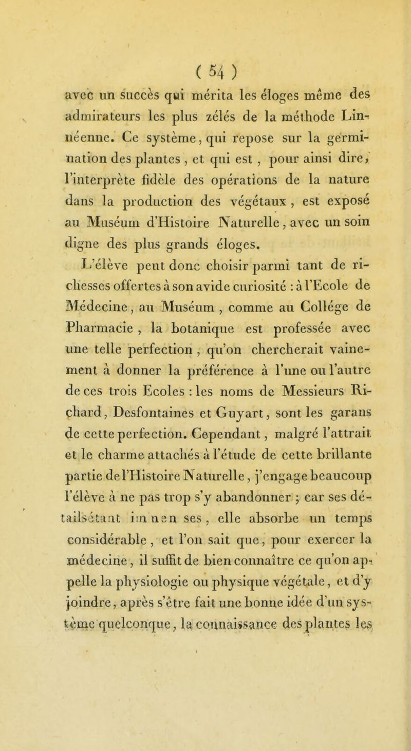 avec un succès qui mérita les éloges même des admirateurs les plus zélés de la méthode Lin^ néenne. Ce système, qui repose sur la germi- nation des plantes , et qui est , pour ainsi dire, l'interprète fidèle des opérations de la nature dans la production des végétaux , est exposé au Muséum d'Histoire Naturelle, avec un soin digne des plus grands éloges. L'élève peut donc choisir parmi tant de ri- chesses offertes à son avide curiosité : à l'Ecole de Médecine, au Muséum , comme au Collège de Pharmacie , la botanique est professée avec une telle perfection , qu'on chercherait vaine- ment à donner la préférence à l'une ou l'autre de ces trois Ecoles : les noms de Messieurs Ri- chard, Desfontaines etGuyart, sont les garans de cette perfection. Cependant, malgré l'attrait et le charme attachés à l'étude de cette brillante partie de l'Histoire Naturelle, j'engage beaucoup l'élève à ne pas trop s'y abandonner ; car ses dé- tailsétaiit itnnen ses, elle absorbe un temps considérable, et l'on sait que, pour exercer la médecine, il suffit de bien connaître ce qu'on ap^ pelle la physiologie ou physique végétale, et d'y joindre, après s'être fait une bonne idée d'un sys- tème quelconque, la connaissance des plantes les