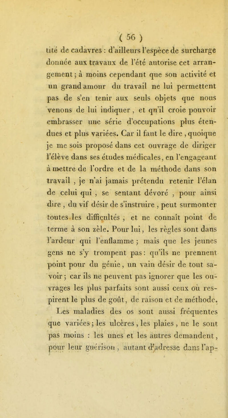 tité de cadavres : d'ailleurs l'espèce de surcharge doriuce aux travaux de l'été autorise cet arran- gement ; à moins cependant que son activité et un grand amour du travail ne lui permettent pas de s'en tenir aux seuls objets que nous venons de lui indiquer , et qu'il croie pouvoir embrasser une série d'occupations plus éten- dues et plus variées. Car il faut le dire , quoique je me sois proposé dans cet ouvrage de diriger l'élève dans ses études médicales, en l'engageant à nirettre de l'ordre et de la méthode dans son travail , je n'ai jamais prétendu retenir l'élan de celui qui , se sentant dévoré , pour ainsi dire , du vif désir de s'instruire , peut surmonter toutes les difficultés , et ne connaît point de terme à son zèle. Pour lui, les règles sont dans l'ardeur qui l'enflamme ; mais que les jeunes gens ne s'y trompent pas : qu'ils ne prennent point pour du génie, un vain désir de tout sa- voir ; car ils ne peuvent pas ignorer que les ou- vrages les plus parfaits sont aussi ceux où res- pirent le plus de goût, de raison et de méthode. Les maladies des os sont aussi fréquentes que variées ; les ulcères , les plaies , ne le sont pas moins : les unes et les autres demandent, pour leur guérîson , autant d-'adresse dans l'ap-