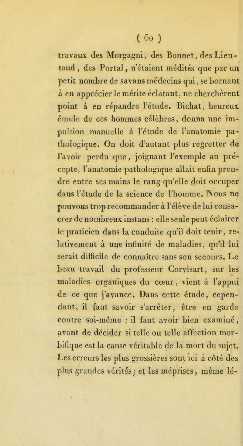 triivaux des Morgagni, des Bonnet, des Lieii- laud , des Portai, n'étaient médités que par un petit nombre de savans médecins qui, se bornant à en apprécier le mérite éclatant, ne cherchèrent point à en répandre l'étude. Bichiat, heureux émule de ces hommes célèbres, donna une im- pulsion manuelle à l'étude de l'anatomie pa- thologique. On doit d'autant plus regretter de l'avoir perdu que, joignant l'exemple au pré- cepte, l'anatomie pathologique allait enfin pren- dre entre ses mains le rang qu'elle fioit occuper dans l'étude de la science de l'iiomme. Nous ne pouvons trop recommander à l'élève de lui consa- crer de nombreux instans : elle seule peut éclairer le praticien dans la conduite qu'il doit tenir, re- lativement à uge infinité de maladies, qu'il lui serait difficile de connaître sans son secours. Le beau travail du professeur Corvisart, sur les maladies organiques du cœur, vient à l'appui de ce que j'avance. Dans cette étude, cepen- dant, il faut savoir s'arrêter, être en garde contre soi-même : il faut avoir bien examiné, avant de décider si telle ou telle affection mor- bifique est la cause véritable de la mort du sujet, Les erreurs les plus grossières sont ici à côté des plus grandes vérités, et les méprises, ^leme lé-