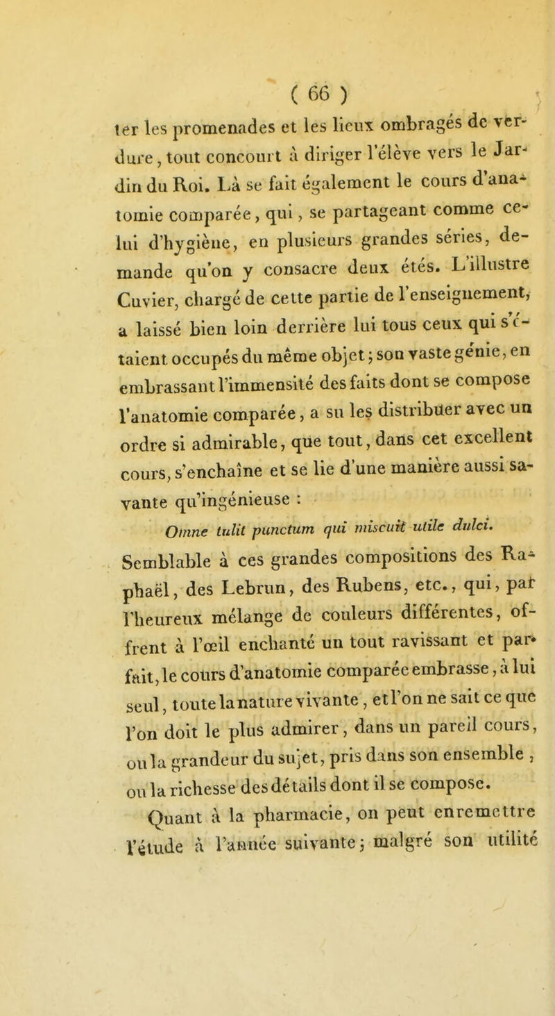 1er les promenades et les lieux ombragés de ver- dure , tout concourt à diriger l'élève vers le Jar- din du Roi. Là se fait également le cours d'ana* tomie comparée, qui, se partageant comme ce- lui d'hygiène, en plusieurs grandes séries, de- mande qu'on y consacre deux étés. L'illustre Cuvier, chargé de cette partie de l'enseignement, a laissé bien loin derrière lui tous ceux qui s c- taient occupés du même objet ; son vaste génie, en embrassant l'immensité des faits dont se compose l'anatomle comparée, a su les distribuer avec un ordre si admirable, que tout, dans cet excellent cours, s'enchaîne et se lie d'une manière aussi sa- vante qu'ingénieuse : Omne tulit punctum qui miscuk utile dnlci. Semblable à ces grandes compositions des Ra- phaël, des Lebrun, des Rubens, etc., qui, pat Vheureux mélange de couleurs différentes, of- frent à l'œil enchante un tout ravissant et par* fait, le cours d'anatomie comparée embrasse, à lui seul, toute lanatare vivante, etl'on ne sait ce que l'on doit le plus admirer, dans un pareil cours, oula grandeur du sujet, pris dans son ensemble , ou la richesse des détails dont il se compose. Quant à la pharmacie, on peut enremcttre l'étude à l'année suivante j malgré son utilité