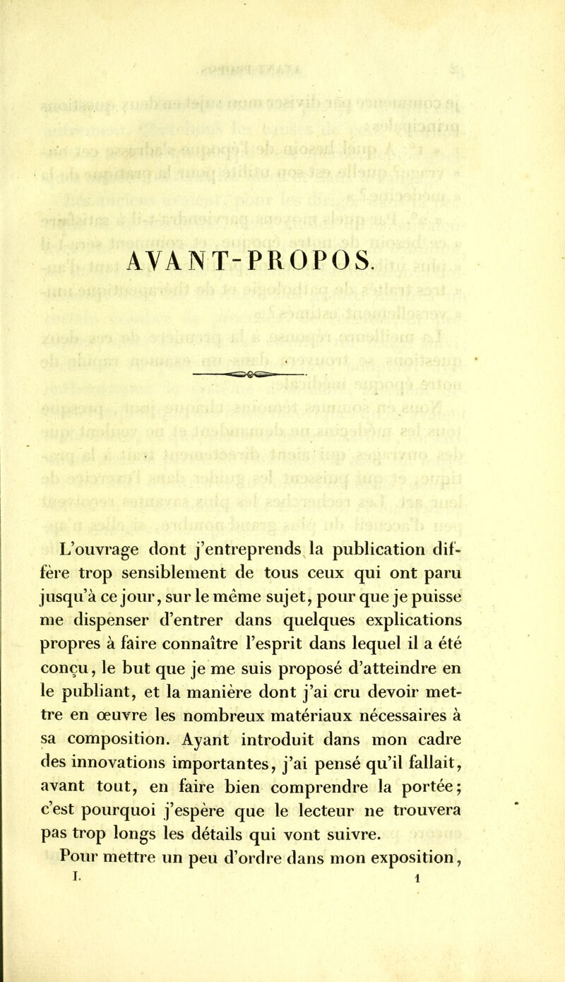 AVANT-PROPOS. L’ouvrage dont j’entreprends la publication dif- fère trop sensiblement de tous ceux qui ont paru jusqu’à ce jour, sur le meme sujet, pour que je puisse me dispenser d’entrer dans quelques explications propres à faire connaître l’esprit dans lequel il a été conçu, le but que je me suis proposé d’atteindre en le publiant, et la manière dont j’ai cru devoir met- tre en oeuvre les nombreux matériaux nécessaires à sa composition. Ayant introduit dans mon cadre des innovations importantes, j’ai pensé qu’il fallait, avant tout, en faire bien comprendre la portée; c’est pourquoi j’espère que le lecteur ne trouvera pas trop longs les détails qui vont suivre. Pour mettre un peu d’ordre dans mon exposition,