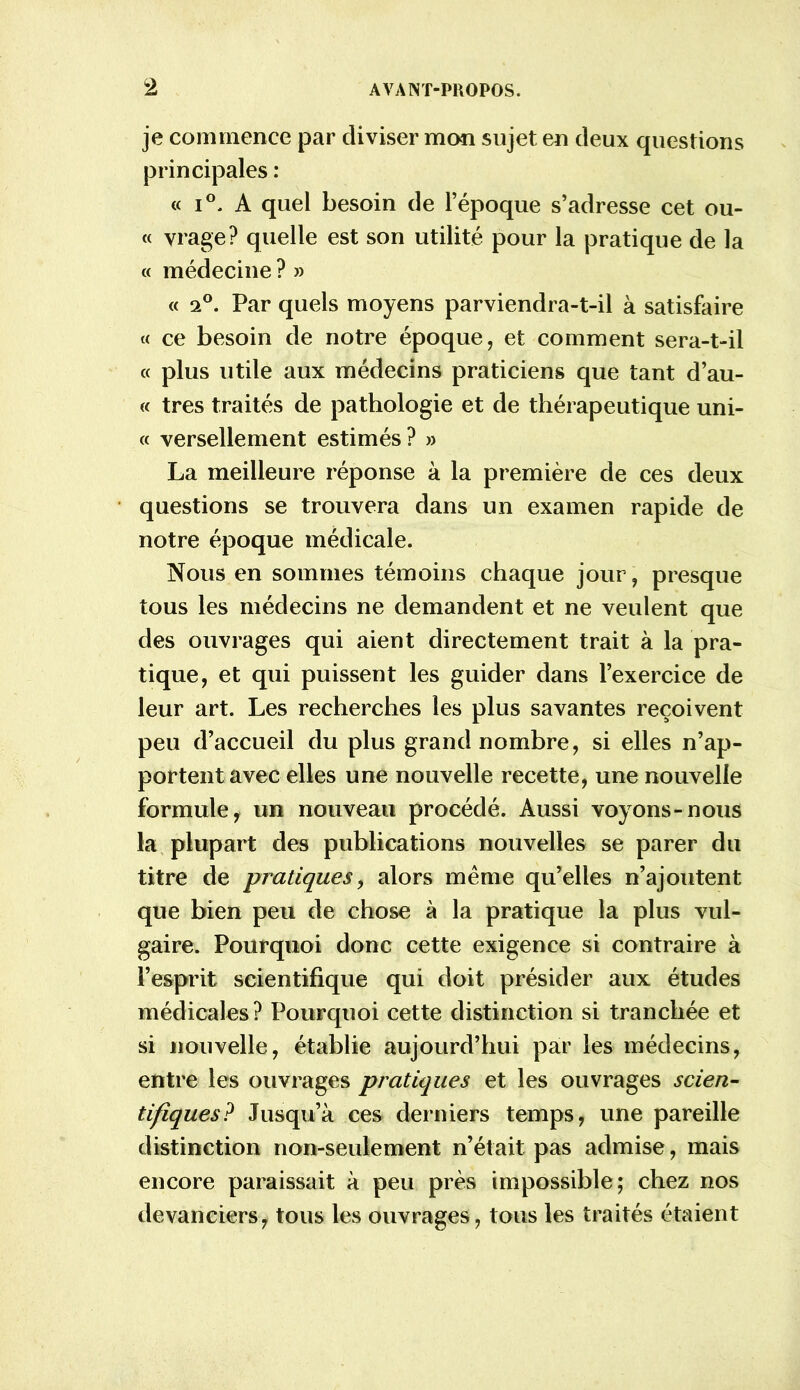 je commence par diviser mon sujet en deux questions principales : « i°. A quel besoin de l’époque s’adresse cet ou- « yrage? quelle est son utilité pour la pratique de la « médecine ? » « 2°. Par quels moyens parviendra-t-il à satisfaire « ce besoin de notre époque, et comment sera-t-il « plus utile aux médecins praticiens que tant d’au- « très traités de pathologie et de thérapeutique uni- « versellement estimés? » La meilleure réponse à la première de ces deux questions se trouvera dans un examen rapide de notre époque médicale. Nous en sommes témoins chaque jour, presque tous les médecins ne demandent et ne veulent que des ouvrages qui aient directement trait à la pra- tique, et qui puissent les guider dans l’exercice de leur art. Les recherches les plus savantes reçoivent peu d’accueil du plus grand nombre, si elles n’ap- portent avec elles une nouvelle recette, une nouvelle formule, un nouveau procédé. Aussi voyons-nous la plupart des publications nouvelles se parer du titre de pratiques, alors même qu’elles n’ajoutent que bien peu de chose à la pratique la plus vul- gaire. Pourquoi donc cette exigence si contraire à l’esprit scientifique qui doit présider aux études médicales? Pourquoi cette distinction si tranchée et si nouvelle, établie aujourd’hui par les médecins, entre les ouvrages pratiques et les ouvrages scien- tifiques? Jusqu’à ces derniers temps, une pareille distinction non-seulement n’était pas admise, mais encore paraissait à peu près impossible; chez nos devanciers, tous les ouvrages, tous les traités étaient