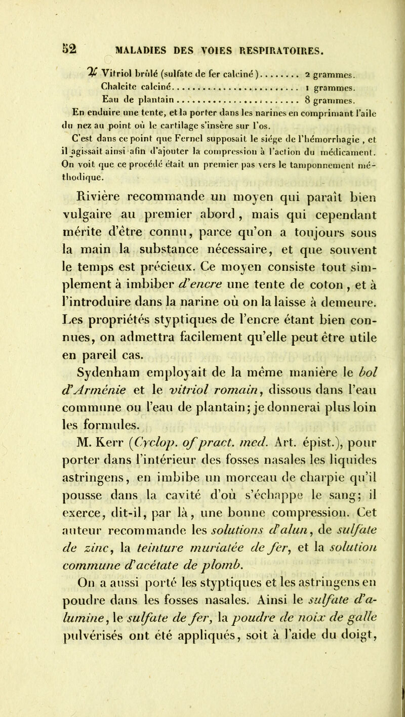 S2 IP y Vitriol brûlé (sulfate de fer calciné) 2 grammes. Chalcite calciné 1 grammes. Eau de plantain 8 grammes. En enduire une tente, et la porter dans les narines en comprimant l’aile du nez au point où le cartilage s’insère sur l’os. C’est dans ce point que Fernel supposait le siège de l’hémorrhagie , et il agissait ainsi afin d’ajouter la compression à l’action du médicament. On voit que ce procédé était un premier pas \ers le tamponnement mé- thodique. Rivière recommande un moyen qui paraît bien vulgaire au premier abord , mais qui cependant mérite d’être connu, parce qu’on a toujours sous la main la substance nécessaire, et que souvent le temps est précieux. Ce moyen consiste tout sim- plement à imbiber cTencre une tente de coton , et à l’introduire dans la narine où on la laisse à demeure. Les propriétés styp tiques de l’encre étant bien con- nues, on admettra facilement qu’elle peut être utile en pareil cas. Sydenham employait de la même manière le bol d'Arménie et le vitriol romain, dissous dans l’eau commune ou l’eau de plantain; je donnerai plus loin les formules. M. Kerr (Cyclop. of pract. med. Art. épist.), pour porter dans l’intérieur des fosses nasales les liquides astringens, en imbibe un morceau de charpie qu’il pousse dans la cavité d’où s’échappe le sang; il exerce, dit-il, par là, une bonne compression. Cet auteur recommande les solations cbalun, de sulfate de zinc, la teinture muriatêe de fer, et la solution commune d'acétate de plomb. On a aussi porté les styp tiques et les astringens en poudre dans les fosses nasales. Ainsi le sulfate d’a- lumine, le sulfate de fer, la poudre de noix de galle pulvérisés ont été appliqués, soit à l’aide du doigt,