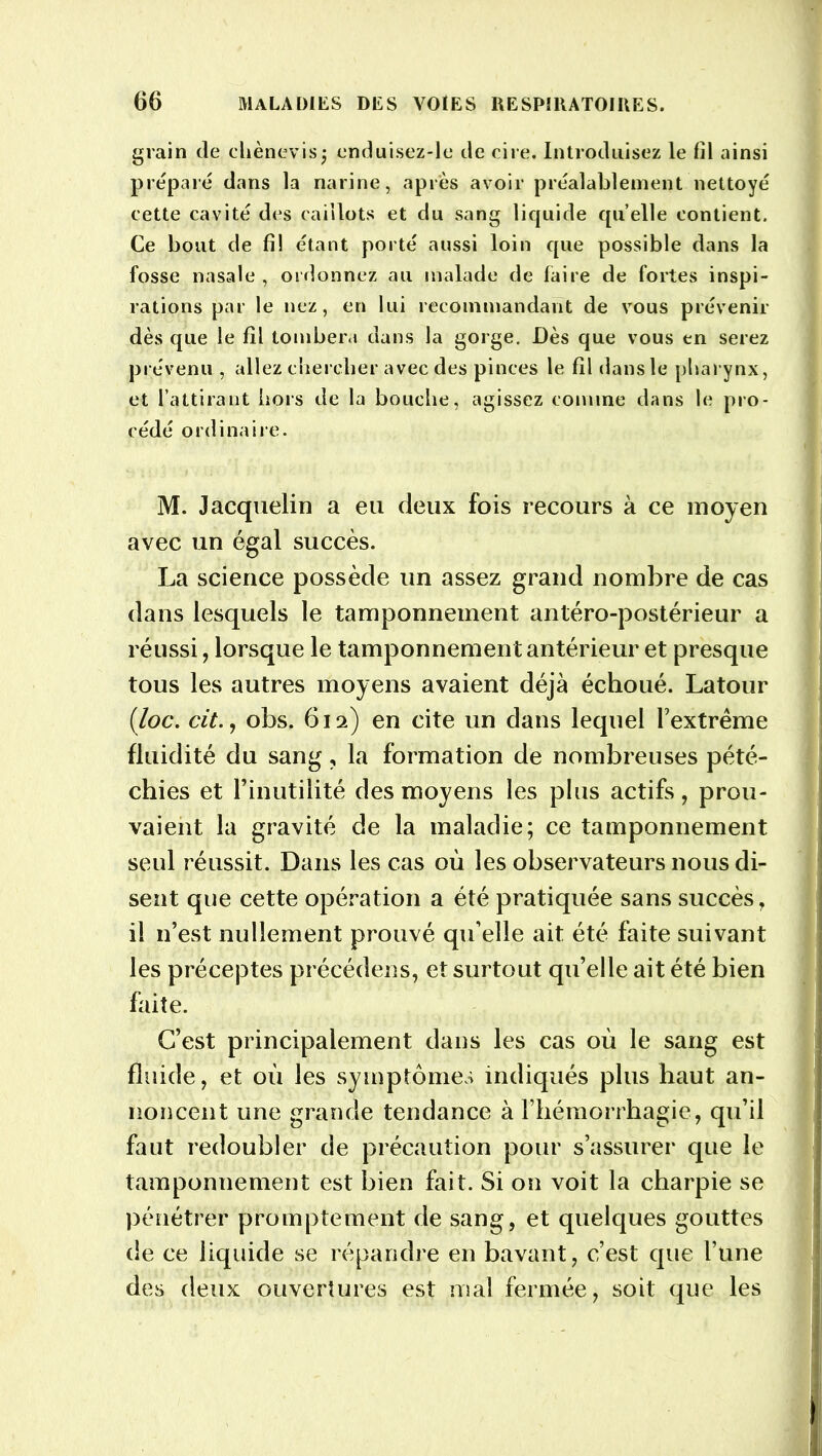grain de cliènevis; enduisez-le de cire. Introduisez le fil ainsi préparé dans la narine, après avoir préalablement nettoyé cette cavité des caillots et du sang liquide quelle contient. Ce bout de fi! étant porté aussi loin que possible dans la fosse nasale, ordonnez au malade de faire de fortes inspi- rations par le nez, en lui recommandant de vous prévenir dès que le fil tombera dans la gorge. Dès que vous en serez prévenu , allez chercher avec des pinces le fil dans le pharynx, et l’attirant hors de la bouche, agissez comme dans le pro- cédé ordinaire. M. Jacquelin a eu deux fois recours à ce moyen avec un égal succès. La science possède un assez grand nombre de cas dans lesquels le tamponnement antéro-postérieur a réussi, lorsque le tamponnement antérieur et presque tous les autres moyens avaient déjà échoué. Latour (loc. cit.y obs. 612) en cite un dans lequel l’extrême fluidité du sang, la formation de nombreuses pété- chies et l’inutilité des moyens les plus actifs, prou- vaient la gravité de la maladie; ce tamponnement seul réussit. Dans les cas où les observateurs nous di- sent que cette opération a été pratiquée sans succès, il n’est nullement prouvé qu’elle ait été faite suivant les préceptes précédens, et surtout qu’elle ait été bien faite. C’est principalement dans les cas où le sang est fluide, et où les symptômes indiqués plus haut an- noncent une grande tendance à l’hémorrhagie, qu’il faut redoubler de précaution pour s’assurer que le tamponnement est bien fait. Si on voit la charpie se pénétrer promptement de sang, et quelques gouttes de ce liquide se répandre en bavant, c’est que l’une des deux ouvertures est mal fermée, soit que les