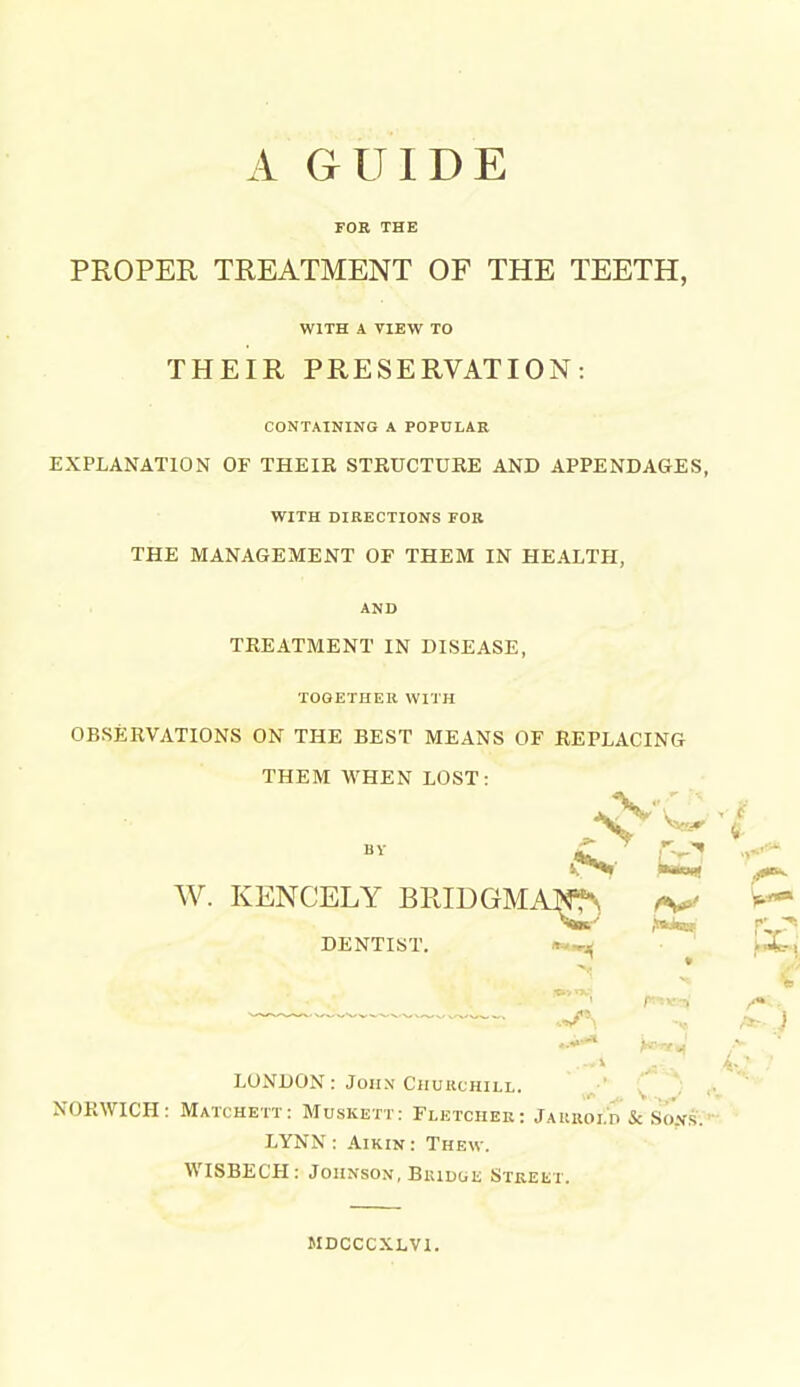 A GUIDE FOR THE PROPER TREATMENT OF THE TEETH, WITH A VIEW TO THEIR PRESERVATION: CONTAINING A POPULAR EXPLANATION OF THEIR STRUCTURE AND APPENDAGES, WITH DIRECTIONS FOR THE MANAGEMENT OF THEM IN HEALTH, AND TREATMENT IN DISEASE, TOGETHER WITH OBSERVATIONS ON THE BEST MEANS OF REPLACING THEM WHEN LOST: BY W. KENCELY BRIDGMAW^^ DENTIST. ^^^^ ^ LONDON: JoHX Churchill. ■'■ [ ) j, NORWICH: Matchett: Muskett: Fletcher: Jaurold & Son's;' LYNN : AiKiN: Thew. WISBECH: Johnson, BiuDuii Street. MDCCCXLVl.