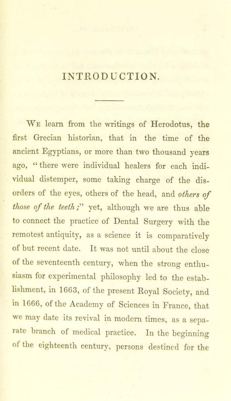 INTRODUCTION. We learn from the writings of Herodotus, the first Grecian historian, that in the time of the ancient Egyptians, or more than two thousand years ago,  there were individual healers for each indi- vidual distemper, some taking charge of the dis- orders of the eyes, others of the head, and others of those of the teeth;'' yet, although we are thus able to connect the practice of Dental Surgery with the remotest antiquity, as a science it is comparatively of but recent date. It was not until about the close of the seventeenth century, when the strong enthu- siasm for experimental philosophy led to the estab- lishment, in 1663, of the present Royal Society, and in 1666, of the Academy of Sciences in France, that we may date its revival in modem times, as a sepa- rate branch of medical practice. In the beginning of the eighteenth century, persons destined for the