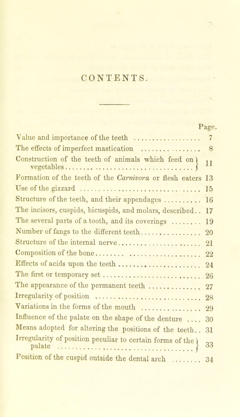 CONTENTS. Page. Value and importance of the teeth 7 The effects of imperfect mastication 8 Construction of the teeth of animals which feed on) ,. vegetables j Formation of the teeth of the Carnivora or flesh eaters 13 Use of the gizzard ] 5 Structure of the teeth, and their appendages 16 The incisors, cuspids, bicuspids, and molars, described.. 17 The several parts of a tooth, and its coverings 19 Number of fangs to the different teeth 20 Stmcture of the internal nerve 21 Composition of the bone 22 Effects of acids upon the teeth 24 The first or temporary set 26 The appearance of the permanent teeth 27 Irregularity of position 28 Variations in the forms of the mouth 29 Influence of the palate on the shape of the denture 30 Means adopted for altering the positions of the teeth.. 31 Irregularity of position peculiar to certain forms of the ) palate i Position of the cuspid outside the dental arch 34