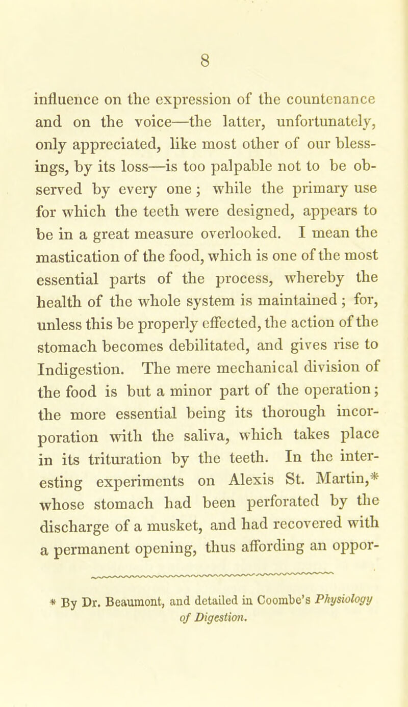 influence on the expression of the countenance and on the voice—the latter, unfortunately, only appreciated, like most other of our bless- ings, by its loss—is too palpable not to be ob- served by every one ; while the primary use for which the teeth were designed, appears to be in a great measure overlooked. I mean the mastication of the food, which is one of the most essential parts of the process, whereby the health of the whole system is maintained ; for, unless this be properly effected, the action of the stomach becomes debilitated, and gives rise to Indigestion. The mere mechanical division of the food is but a minor part of the operation; the more essential being its thorough incor- poration with the saliva, which takes place in its tritm-ation by the teeth. In the inter- esting experiments on Alexis St. Martin,* whose stomach had been perforated by the discharge of a musket, and had recovered with a permanent opening, thus affording an oppor- * By Dr. Beaumont, and detailed in Coombe's Physiology of Digestion,