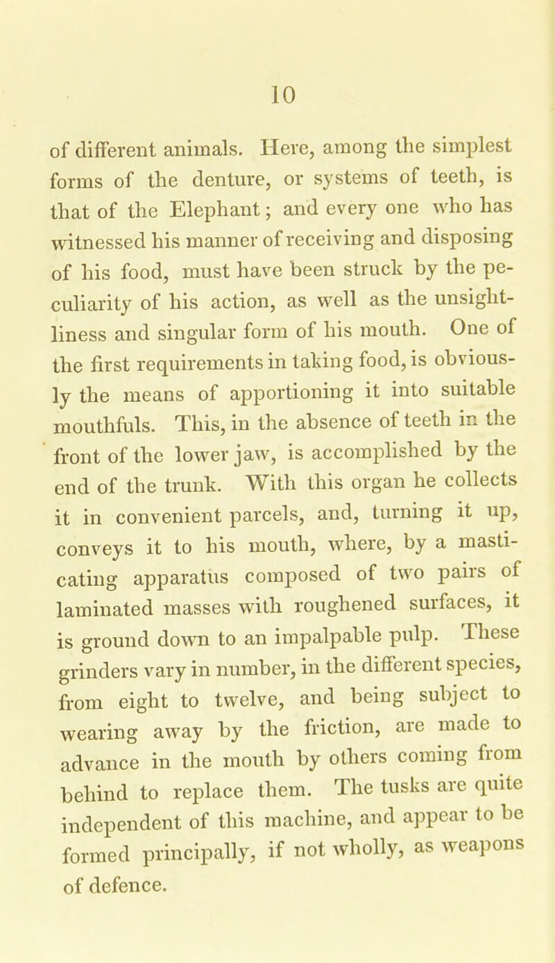 of difFerent animals. Here, among the simplest forms of the denture, or systems of teeth, is that of the Elephant; and every one who has witnessed his manner of receiving and disposing of his food, must have been struck by the pe- culiarity of his action, as well as the unsight- liness and singular form of his mouth. One of the first requirements in taking food, is obvious- ly the means of apportioning it into suitable mouthfuls. This, in the absence of teeth in the front of the lower jaw, is accomplished by the end of the trunk. With this organ he collects it in convenient parcels, and, turning it up, conveys it to his mouth, where, by a masti- cating apparatus composed of two pau's of laminated masses with roughened surfaces, it is ground down to an impalpable piilp. These grinders vary in number, in the different species, from eight to twelve, and being subject to wearing away by the friction, are made to advance in the mouth by others coming from behind to replace them. The tusks are quite independent of this machine, and appear to be formed principally, if not wholly, as weapons of defence.