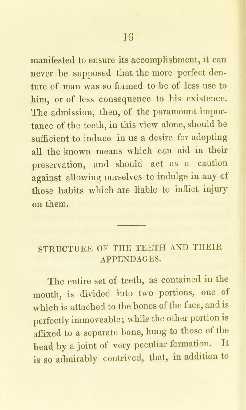 manifested to ensure its accomplishment, it can never be supposed that the more perfect den- ture of man was so formed to be of less use to him, or of less consequence to his existence. The admission, then, of the paramount impor- tance of the teeth, in this view alone, should be sufficient to induce in us a desire for adopting all the known means which can aid in their preservation, and should act as a caution against allowing ourselves to indulge in any of those habits which are liable to inflict injury on them. STRUCTURE OF THE TEETH AND THEIR APPENDAGES. The entire set of teeth, as contained in the mouth, is divided into two portions, one of which is attached to the bones of the face, and is perfectly immoveable; while the other portion is affixed to a separate bone, hung to those of the head by a joint of very peculiar formation. It is so admirably contrived, that, in addition to