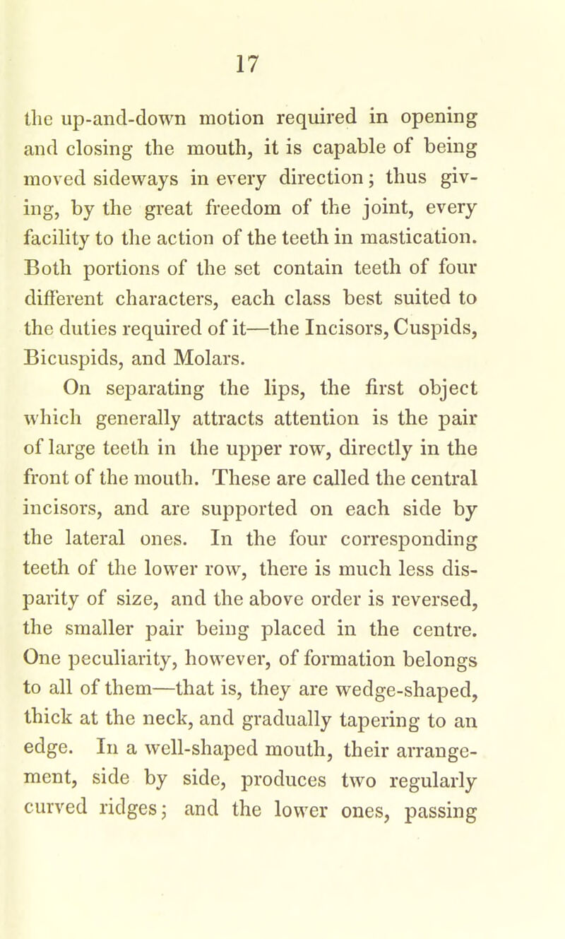 the up-and-down motion required in opening and closing the mouth, it is capable of being moved sideways in every direction; thus giv- ing, by the great freedom of the joint, every facility to the action of the teeth in mastication. Both portions of the set contain teeth of four different characters, each class best suited to the duties required of it—the Incisors, Cuspids, Bicuspids, and Molars. On separating the lips, the first object which generally attracts attention is the pair of large teeth in the upper row, directly in the front of the mouth. These are called the central incisors, and are supported on each side by the lateral ones. In the four corresponding teeth of the lower row, there is much less dis- parity of size, and the above order is reversed, the smaller pair being placed in the centre. One peculiarity, however, of formation belongs to all of them—that is, they are wedge-shaped, thick at the neck, and gradually tapering to an edge. In a well-shaped mouth, their arrange- ment, side by side, produces two regularly curved ridges j and the lower ones, passing