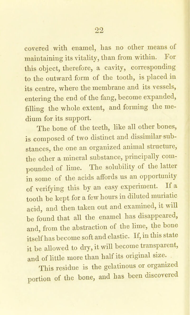 covered with enamel, has no other means of maintaining its vitality, than from within. For this object, therefore, a cavity, con-esponding to the outward form of the tooth, is placed in its centre, where the membrane and its vessels, entering the end of the fang, become expanded, filling the whole extent, and forming the me- dium for its support. The bone of the teeth, like all other bones, is composed of two distinct and dissimilar sub- stances, the one an organized animal structure, the other a mineral substance, principally com- pounded of lime. The solubility of the latter in some of the acids affords us an opportunity of verifying this by an easy experiment. If a tooth be kept for a few hours in diluted muriatic acid, and then taken out and examined, it will be found that all the enamel has disappeared, and, from the abstraction of the lime, the bone itself has become soft and elastic. If, in this state it be allowed to dry, it will become transparent, and of httle more than half its original size. This residue is the gelatinous or organized portion of the bone, and has been discovered