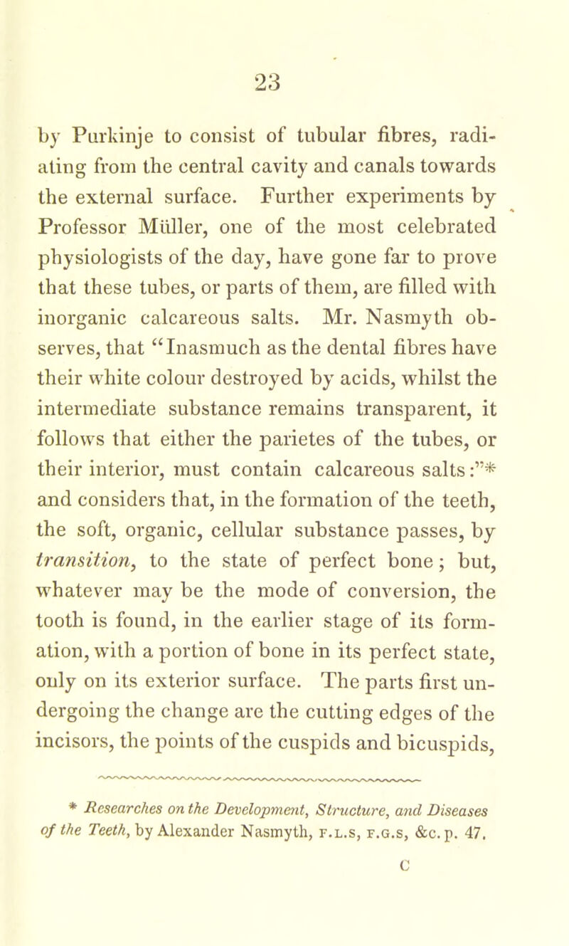 by Purldnje to consist of tubular fibres, radi- ating from the central cavity and canals towards the external surface. Further experiments by Professor Midler, one of the most celebrated physiologists of the day, have gone far to prove that these tubes, or parts of them, are filled with inorganic calcareous salts. Mr. Nasmyth ob- serves, that Inasmuch as the dental fibres have their white colour destroyed by acids, whilst the intermediate substance remains transparent, it follows that either the parietes of the tubes, or their interior, must contain calcareous salts :* and considers that, in the formation of the teeth, the soft, organic, cellular substance passes, by transition, to the state of perfect bone; but, whatever may be the mode of conversion, the tooth is found, in the earlier stage of its form- ation, with a portion of bone in its perfect state, only on its exterior surface. The parts first un- dergoing the change are the cutting edges of the incisors, the points of the cuspids and bicuspids, * Researches on the Development, Structure, and Diseases of the Teeth, by Alexander Nasmyth, f.l.s, f.g.s, &c.p. 47. C