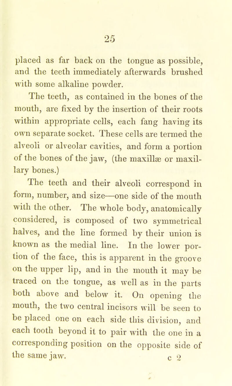 placed as far back on the tongue as possible, and the teeth immediately afterwards brushed with some alkaline powder. The teeth, as contained in the bones of the mouth, are fixed by the insertion of their roots within appropriate cells, each fang having its own separate socket. These cells are termed the alveoli or alveolar cavities, and form a portion of the bones of the jaw, (the maxillae or maxil- lary bones.) The teeth and their alveoli correspond in form, number, and size—one side of the mouth with the other. The whole body, anatomically considered, is composed of two symmetrical halves, and the line formed by their union is known as the medial line. In the lower por- tion of the face, this is apparent in the groove on the upper lip, and in the mouth it may be traced on the tongue, as well as in the parts both above and below it. On opening the mouth, the two central incisors will be seen to be i^laced one on each side this division, and each tooth beyond it to pair with the one in a corresponding position on the opposite side of the same jaw. c 2