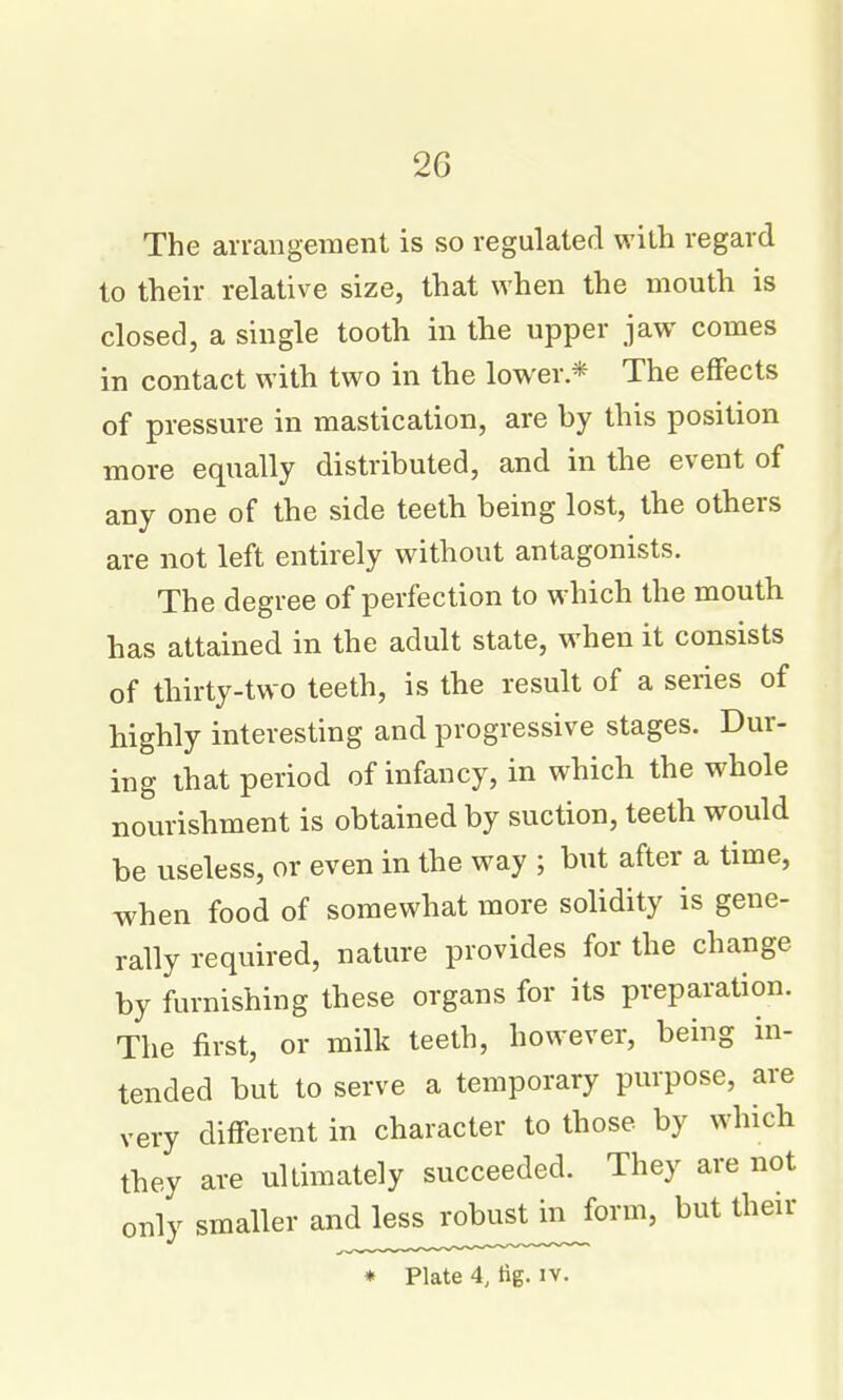 The arrangement is so regulated with regard to their relative size, that when the mouth is closed, a single tooth in the upper jaw comes in contact with two in the lower * The eflFects of pressure in mastication, are by this position more equally distributed, and in the event of any one of the side teeth being lost, the others are not left entirely without antagonists. The degree of perfection to which the mouth has attained in the adult state, when it consists of thirty-two teeth, is the result of a series of highly interesting and progressive stages. Dur- ing that period of infancy, in which the whole nourishment is obtained by suction, teeth would be useless, or even in the way ; but after a time, when food of somewhat more solidity is gene- rally required, nature provides for the change by furnishing these organs for its preparation. The first, or milk teeth, however, being in- tended but to serve a temporary purpose, are very different in character to those by which they are ultimately succeeded. They are not only smaller and less robust in form, but their ♦ Plate 4, tig. iv.