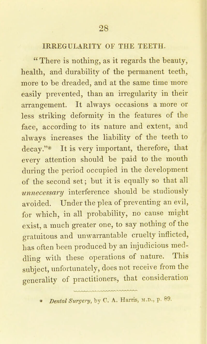 IRREGULARITY OF THE TEETH.  There is nothing, as it regards the beauty, health, and durability of the permanent teeth, more to be dreaded, and at the same time more easily prevented, than an irregularity in their arrangement. It always occasions a more or less striking deformity in the features of the face, according to its nature and extent, and always increases the liability of the teeth to decay.* It is very important, therefore, that every attention should be paid to the mouth during the period occupied in the development of the second set; but it is equally so that all wmecessary interference should be studiously avoided. Under the plea of preventing an evil, for which, in all probability, no cause might exist, a much greater one, to say nothing of the frvatuitous and unwarrantable cruelty inflicted, has often been produced by an injudicious med- dling with these operations of nature. This subject, imfovtunately, does not receive from the generality of practitioners, that consideration * Dental Surgery, by C. A. Harris, m.d., p. «9.