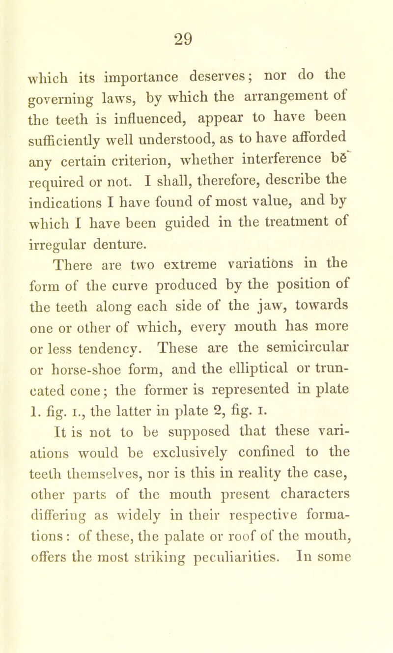 which its importance deserves; nor do the governing laws, by which the arrangement of the teeth is influenced, appear to have been sufficiently well understood, as to have afforded any certain criterion, whether interference b6 required or not. I shall, therefore, describe the indications I have found of most value, and by which I have been guided in the treatment of irregular denture. There are two extreme variations in the form of the curve produced by the position of the teeth along each side of the jaw, towards one or other of which, every mouth has more or less tendency. These are the semicircular or horse-shoe form, and the elliptical or trun- cated cone; the former is represented in plate 1. fig. I., the latter in plate 2, fig. i. It is not to be supposed that these vari- ations would be exclusively confined to the teeth themselves, nor is this in reality the case, other parts of the mouth present characters differing as widely in their respective forma- tions : of these, the palate or roof of the mouth, ofiers the most striking peculiarities. In some