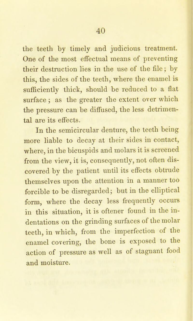 the teeth by timely and judicious treatment. One of the most effectual means of preventing their destruction lies in the use of the file; by this, the sides of the teeth, where the enamel is sufficiently thick, should be reduced to a flat surface; as the greater the extent over which the pressure can be diffused, the less detrimen- tal are its effects. In the semicircular denture, the teeth being more liable to decay at their sides in contact, where, in the bicuspids and molars it is screened from the view, it is, consequently, not often dis- covered by the patient until its effects obtrude themselves upon the attention in a manner too forcible to be disregarded; but in the elliptical form, where the decay less frequently occurs in this situation, it is oftener found in the in- dentations on the grinding surfaces of the molar teeth, in which, from the imperfection of the enamel covering, the bone is exposed to the action of pressure as well as of stagnant food and moisture.