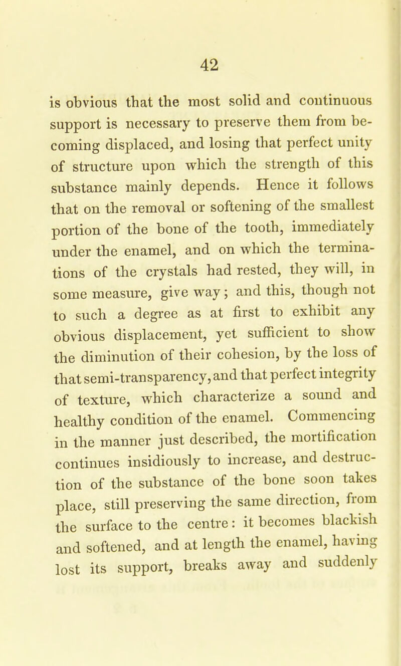 is obvious that the most solid and continuous support is necessary to preserve them from be- coming displaced, and losing that perfect unity of structure upon which the strength of this substance mainly depends. Hence it foUovi's that on the removal or softening of the smallest portion of the bone of the tooth, immediately under the enamel, and on which the termina- tions of the crystals had rested, they will, in some measure, give way; and this, though not to such a degree as at first to exhibit any obvious displacement, yet sufficient to show the diminution of their cohesion, by the loss of that semi-transparency, and that perfect integi-ity of texture, which characterize a sound and healthy condition of the enamel. Commencing in the manner just described, the mortification continues insidiously to increase, and destruc- tion of the substance of the bone soon takes place, still preserving the same direction, from the surface to the centre: it becomes blackish and softened, and at length the enamel, havmg lost its support, breaks away and suddenly