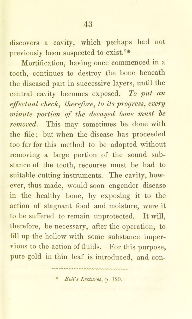 discovers a cavity, vrhich perhaps had not previously been suspected to exist.* Mortification, having once commenced in a tooth, continues to destroy the bone beneath the diseased part in successive layers, until the central cavity becomes exposed. To put an effectual check, therefore, to its progress, every minute portion of the decayed hone must be removed. This may sometimes be done with the file; but when the disease has proceeded too far for this method to be adopted without removing a large portion of the sound sub- stance of the tooth, recourse must be had to suitable cutting instruments. The cavity, how- ever, thus made, would soon engender disease in the healthy bone, by exposing it to the action of stagnant food and moisture, were it to be suffered to remain unprotected. It will, therefore, be necessary, after the operation, to fill up the hollow with some substance imper- vious to the action of fluids. For this purpose, pure gold in thin leaf is introduced, and con- * Bell's Lectures, p. 120.