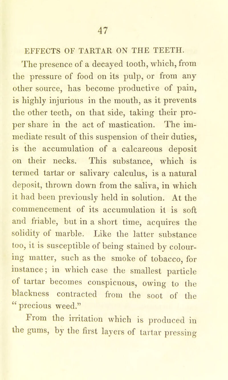 EFFECTS OF TARTAR ON THE TEETH. The presence of a decayed tooth, which, from the pressure of food on its pulp, or from any- other source, has become productive of pain, is highly injurious in the mouth, as it prevents the other teeth, on that side, taking their pro- per share in the act of mastication. The im- mediate result of this suspension of their duties, is the accumulation of a calcareous deposit on their necks. This substance, which is termed tartar or salivary calculus, is a natural deposit, thrown down from the saliva, in which it had been previously held in solution. At the commencement of its accumulation it is soft and friable, but in a short time, acquires the solidity of marble. Like the latter substance too, it is susceptible of being stained by colour- ing matter, such as the smoke of tobacco, for instance; in which case the smallest particle of tartar becomes conspicuous, owing to the blackness contracted from the soot of the precious weed. From the irritation which is produced in the gums, by the first layers of tartar pressing