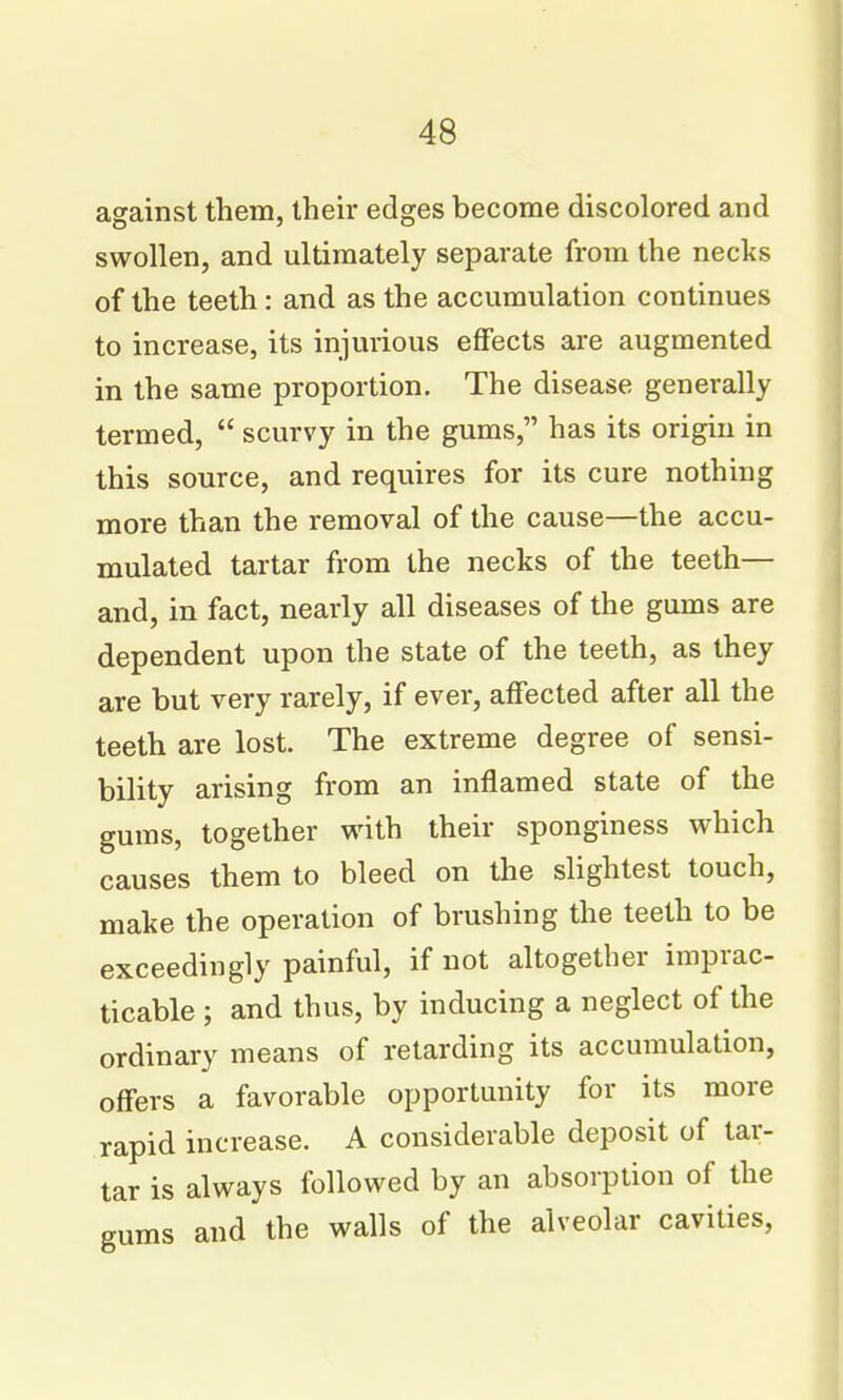 against them, their edges become discolored and swollen, and ultimately separate from the necks of the teeth: and as the accumulation continues to increase, its injurious effects are augmented in the same proportion. The disease generally termed,  scurvy in the gums, has its origin in this source, and requires for its cure nothing more than the removal of the cause—the accu- mulated tartar from the necks of the teeth— and, in fact, nearly all diseases of the gums are dependent upon the state of the teeth, as they are but very rarely, if ever, affected after all the teeth are lost. The extreme degree of sensi- bility arising from an inflamed state of the gums, together with their sponginess which causes them to bleed on the slightest touch, make the operation of brushing the teeth to be exceedingly painful, if not altogether imprac- ticable ; and thus, by inducing a neglect of the ordinary means of retarding its accumulation, offers a favorable opportunity for its more rapid increase. A considerable deposit of tar- tar is always followed by an absorption of the eums and the walls of the alveolar cavities,