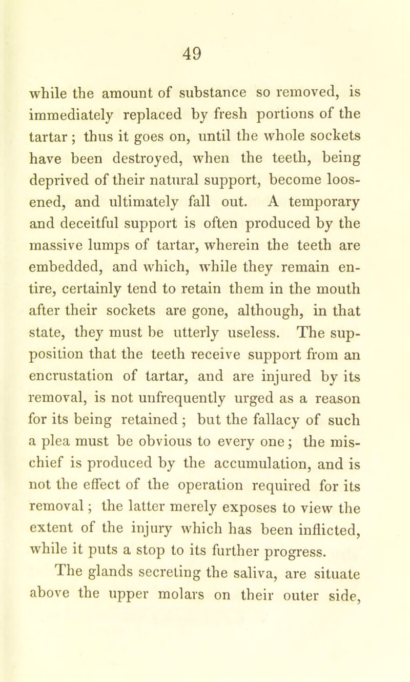 while the amount of substance so removed, is immediately replaced by fresh portions of the tartar; thus it goes on, until the whole sockets have been destroyed, when the teeth, being deprived of their natural support, become loos- ened, and ultimately fall out. A temporary and deceitful support is often produced by the massive lumps of tartar, wherein the teeth are embedded, and which, while they remain en- tire, certainly tend to retain them in the mouth after their sockets are gone, although, in that state, they must be utterly useless. The sup- position that the teeth receive support from an encrustation of tartar, and are injured by its removal, is not unfrequently urged as a reason for its being retained ; but the fallacy of such a plea must be obvious to every one ; the mis- chief is produced by the accumulation, and is not the effect of the operation required for its removal; the latter merely exposes to view the extent of the injury which has been inflicted, while it puts a stop to its further progress. The glands secreting the saliva, are situate above the upper molars on their outer side,