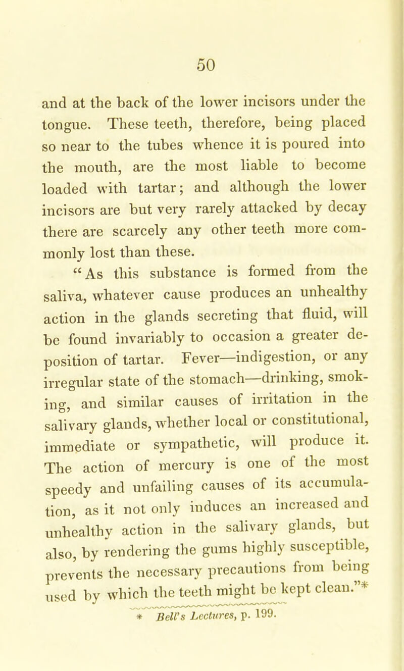 and at the back of the lower incisors under the tongue. These teeth, therefore, being placed so near to the tubes whence it is poured into the mouth, are the most liable to become loaded with tartar; and although the lower incisors are but very rarely attacked by decay there are scarcely any other teeth more com- monly lost than these. As this substance is formed from the saliva, whatever cause produces an unhealthy action in the glands secreting that fluid, will be found invariably to occasion a greater de- position of tartar. Fever—indigestion, or any irregular state of the stomach—drinking, smok- ing, and similar causes of irritation in the salivary glands, whether local or constitutional, immediate or sympathetic, will produce it. The action of mercury is one of the most speedy and unfailing causes of its accumula- tion, as it not only induces an increased and unhealthy action in the salivary glands, but also, by rendering the gums highly susceptible, prevents the necessary precautions from being used by which the teeth might^be kept clean.* Bell's Lectures, p. 199.